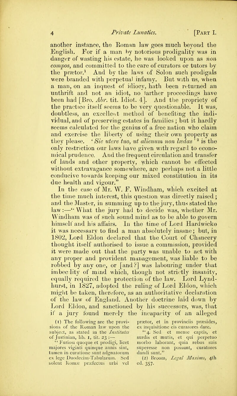 another instance, the Roman law goes much be\'ond the English. For if a man l>y notorious prodigality was in danger of wasting his estate, he was looked upon as noii compos, and committed to the care of curators or tutors by the prajtoi-.^ And by the laws of Solon such prodigals were branded with perpetual infamy. But with us, when a man, on an inquest of idiocy, hath been returned an unthrift and not an idiot, no larther proceedings have been had [Bro. Abr. tit. Idiot. 4]. And the propriety of the practice itself seems to be very questionable. It was, doubtless, an excellent method of benefiting the indi- vidual, and of preserving estates iu families ; but it hardly seems calculated for the genius of a free nation who claim and exercise the liberty of using their own property as they please. ' Sic utere tuo, ut alienum non leedas ' ^ is the only restriction our laws have given with regard to econo- mical prudence. And the frequent circulation and transfer of lands and other property, which cannot be effected without extravagance somewhere, are perhaps not a little conducive towards keeping our mixed constitution in its due health and vigour. In the case of Mr. W. F. Windham, which excited at the time much interest, this question was directly raised; and the Master, in summing up to the jury, thus stated the law:— What the jui y had to decide was, whether Mr. Windham was of such sound mind as to be able to govern himself and his affairs. In the time of Lord Hardwicke it was necessary to find a man absolutely insane; but, in 1802, Lord Eldon declared that the Court of Chancery thought itself authorised to issue a commission, provided it were made out that the party was unable to act with any proper and provident management, was liable to be robbed by any one, or [and ?] was labouring under that imbec lity of mind which, though not strictly insanity, equally required the protection of the law. Lord Lynd- hurst, in 1827, adopted the ruling of Lord Eldon, which might be taken, therefore, as an authoritative declaration of the law of England. Another doctrine laid down by Lord Eldon, and sanctioned by his successors, was, that if a jury found merely the incapacity of an alleged (l) The following are the provi- prator, at in provinciis prsesides, sions of the Roman law upon the ex inquisitione eis curatores dare, subject, as stated in the Institutes 4. Sed et menie captis, et of Justinian, lib. I, tit. 23 :—• surdis et mutis, et qui perpetuo  Furiosi quoque et prodigi, licet morbo laborant, quia rebus suis majores viginti quinque annis sint, superesse non possunt, curatores tamen in curatione sunt adgnalorum dandi sunt. ex lege Duodecim-Tabularum. Sed (2) Broom, Legal Maxims, 4th Solent Romse pra^fectus urbi vel ed. 357.