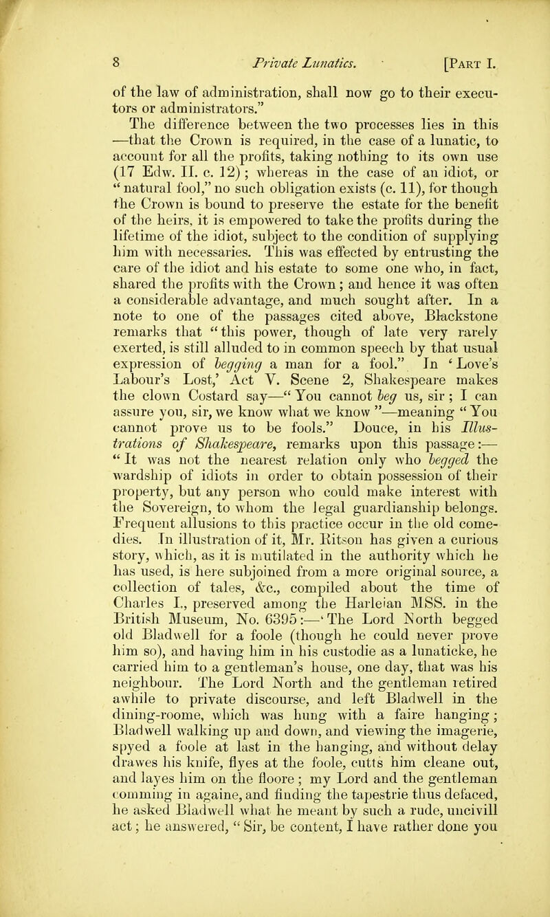 of the law of administration, shall now go to their execu- tors or administrators. The difference between the two processes lies in this —that tlie Crown is required, in the case of a lunatic, to account for all the profits, taking nothing to its own use (17 Edw. II. c. 12); whereas in the case of an idiot, or  natural fool, no such obligation exists (c. 11), for though the Crown is bound to preserve the estate for the benefit of the heirs, it is empowered to take the profits during the lifetime of the idiot, subject to the condition of supplying him with necessaries. This was effected by entrusting the care of the idiot and his estate to some one who, in fact, shared the profits with the Crown; and hence it was often a considerable advantage, and much sought after. In a note to one of the passages cited above, Blackstone remarks that this power, though of late very rarely exerted, is still alluded to in common speech by that usual expression of hegging a man for a fool. In ' Love's Labour's Lost,' Act V. Scene 2, Shakespeare makes the clown Costard say— You cannot heg us, sir ; I can assure you, sir, we know what we know •—meaning  You cannot prove us to be fools. Douce, in his Illus- trations of Shakesj^eare, remarks upon this passage:—  It was not the nearest relation only who begged the wardship of idiots in order to obtain possession of their property, but any person who could make interest with the Sovereign, to whom the legal guardianship belongs. Frequent allusions to this practice occur in the old come- dies. In illustration of it, Mr. Kitson has given a curious story, which, as it is mutilated in the authority which he has used, is heie subjoined from a more original source, a collection of tales, &c., compiled about the time of Charles I., preserved among the Harleian MSS. in the British Museum, No. 6395:—'The Lord North begged old Bladwell for a foole (though he could never prove him so), and having him in his custodie as a lunaticke, he carried him to a gentleman's house, one day, that was his neighbour. The Lord North and the gentleman retired awhile to private discourse, and left Bladwell in the dining-roome, which was hung with a faire hanging; Bladwell walking up and down, and viewing the imagerie, spyed a foole at last in the hanging, and without delay drawes his knife, flyes at the foole, cutts him cleane out, and layes him on the floore ; my Lord and the gentleman comming in againe, and finding the tapestrie thus defaced, he asked Bladwell what he meant by such a rude, uncivill act; he answered,  Sir, be content, I have rather done you