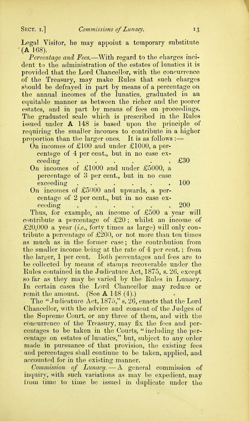 Legal Visitor, he may appoint a temporary substitute (A 168). Percentage and Fees.—With regard to the charges inci- dent ti) the administration of the estates of lunatics it is provided that the Lord Chancellor, with the concurrence of the Treasury, may make Eules that such charges should be defrayed in part by means of a percentage oa the annual incomes of the lunatics, graduated in an equitable manner as between the richer and the poorer estates, and in part by means of fees on proceedings. The graduated scale which is prescribed in the Rules issued under A 148 is based upon the principle of requiring the smaller incomes to contribute in a higher proportion than the larger ones. It is as follows :— On incomes of £100 and under £10L)0, a per- centage of 4 per cent., but in no case ex- ceeding ...... £30 On incomes of £1000 and under £5000, a percentage of 3 per cent., but in no case exceeding ...... 100 On incomes of £5000 and upwards, a per- centage of 2 per cent., but in no case ex- ceeding 200 Thus, for example, an income of £500 a year will contribute a percentage of £20 ; whilst an income of £20,000 a year (i.e., forty times as large) will only con- tribute a percentage of £200, or not more than ten times as mucb as in the former case; the contribution from the smaller income being at the rate of 4 per cent.; from the larger, 1 per cent. Both percentages and fees are to be collected by means of stamps recoverable under the Eules contained in the Judicature Act, 1875, s. 26, except so far as they may be varied by the Eules in Lunacy. In certain cases the Lord Chancellor may reduce or remit the amount. (See A 148 (4).) The Judicature Act, 1875, s. 26, enacts that the Lord Chancellor, with the advice and consent of the Judges of the Supreme Court, or any three of them, and with the concurrence of the Treasury, may fix the fees and per- centages to be taken in the Courts,  including the per- centage on estates of lunatics, but, subject to any order made in pursuance of that provision, the existing fees and percentages shall continue to be taken, applied, and accounted for in the existing manner. Commission of Lunacy. — A general commission of inquiry, with such variations as may be expedient, may irom time to lime be issued in duplicate under the