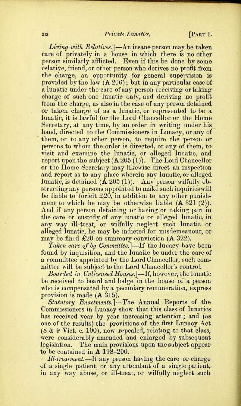 Jjiving with Relatives^—An insane person may be taken care of privately in a house in which there is no other person similarly afflicted. Even if this be done by some relative, friend, or other person who derives no prolit from the charge, an opportunity for general supervision is provided by the law (A 2U6) ; but in any particular case of a lunatic under the care of any person receiving or taking charge of such one lunatic only, and deriving no profit from the charge, as also in the case of any person detained or taken charge of as a lunatic, or represented to be a lunatic, it is lawful for the Lord Chancellor or the Home Secretary, at any time, by an order in writing under his hand, directed to the Commissioners in Lunacy, or any of them, or to any other person, to require the person or persons to whom the order is directed, or any of them, to visit and examine the lunatic, or alleged lunatic, and report upon the subject (A 205 (1)). The Lord Chancellor or the Home Secretary may likewise direct an inspection and report as to any place wherein any lunatic, or alleged lunatic, is detained (A 205 (1)). Any person wilfully ob- structing any persons appointed to make such inquiries will be liable to forfeit £20, in addition to any other punish- ment to which he may be otherwise liable (A 321 (2)). And if any person detaining or having or taking part in the care or custody of any lunatic or alleged lunatic, in any way ill-treat, or wilfully neglect such lunatic or alleged lunatic, he may be indicted for misdemeanour, or may be fined £20 on summary conviction (A 322), Taken care of by Committee.li—If the lunacy have been found by inquisition, and the lunatic be under the care of a committee appointed by the Lord Chancellor, such com- mittee will be subject to the Lord Chancellor's control. Boarded in Unlicensed Houses^—If, however, the lunatic be received to board and lodge in the house of a person who is compensated by a pecuniary remuneration, express provision is made (A 315). Statutory Enactments.^—The Annual Reports of the Commissioners in Lunacy show that this class of lunatics has received year by year increasing attention; and (as one of the results) the provisions of the first Lunacy Act (8 & 9 Vict. c. 100), now repealed, relating to that class, were considerably amended and enlarged by subsequent legislation. The main provisions upon the subject appear to be contained in A 198-200. Ill-treatment.—If any person having the care or charge of a single patient, or any attendant of a single patient, in any way abuse, or ill-treat, or wilfully neglect such