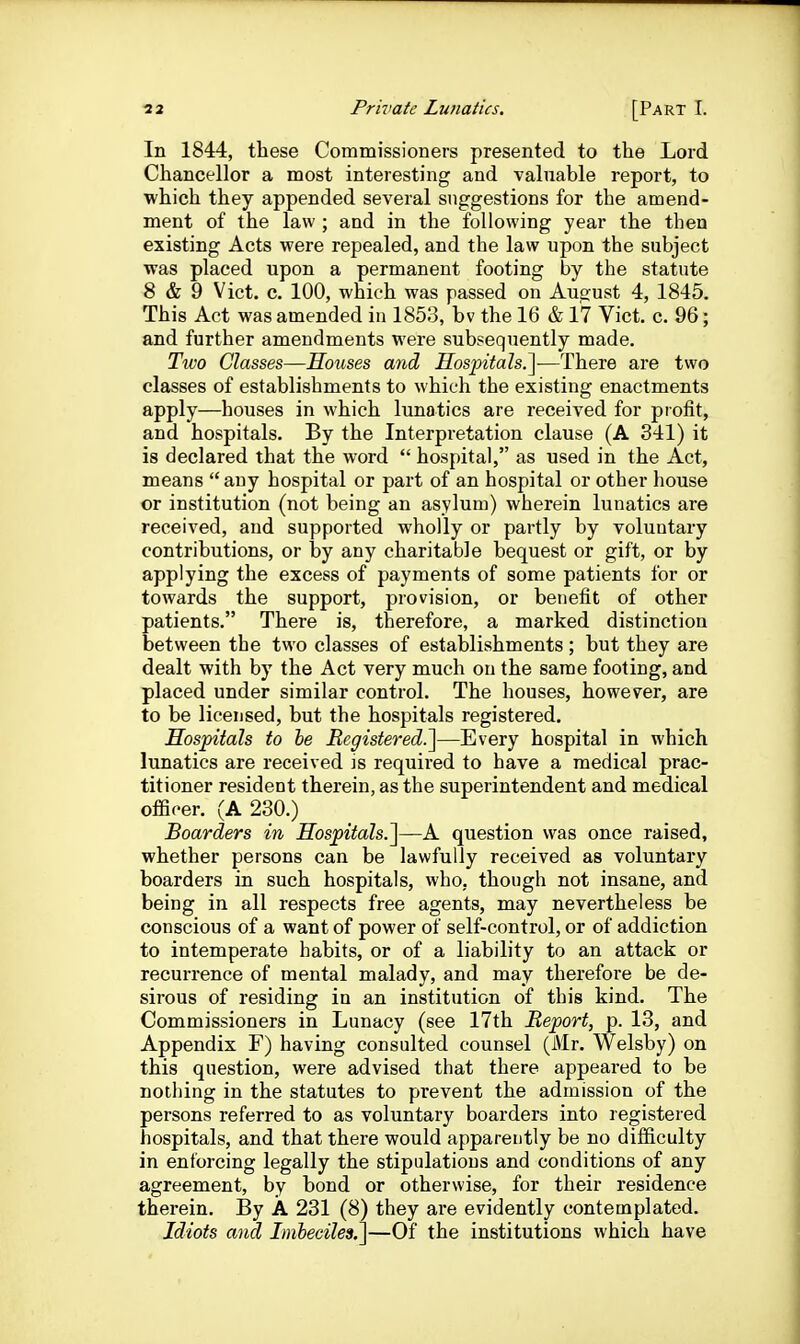 In 1844, these Commissioners presented to the Lord Chancellor a most interesting and valuable report, to which they appended several suggestions for the amend- ment of the law ; and in the following year the then existing Acts were repealed, and the law upon the subject was placed upon a permanent footing by the statute 8 & 9 Vict. c. 100, which was passed on August 4, 1845. This Act was amended in 1853, bv the 16 & 17 Vict. c. 96; and further amendments were subsequently made. Tivo Classes—Houses and Hospitals.]-—There are two classes of establishments to which the existing enactments apply—houses in which lunatics are received for proiit, and hospitals. By the Interpretation clause (A 341) it is declared that the word  hospital, as used in the Act, means any hospital or part of an hospital or other house or institution (not being an asylum) wherein lunatics are received, and supported wholly or partly by voluntary contributions, or by any charitable bequest or gift, or by applying the excess of payments of some patients for or towards the support, provision, or benefit of other patients. There is, therefore, a marked distinction between the two classes of establishments; but they are dealt with by the Act very much on the same footing, and placed under similar control. The houses, however, are to be licensed, but the hospitals registered. Hospitals to be Registered.]—Every hospital in which lunatics are received is required to have a medical prac- titioner resident therein, as the superintendent and medical officer. (A 230.) Boarders in Hospitals.]—A question was once raised, whether persons can be lawfully received as voluntary boarders in such hospitals, who, though not insane, and being in all respects free agents, may nevertheless be conscious of a want of power of self-control, or of addiction to intemperate habits, or of a liability to an attack or recurrence of mental malady, and may therefore be de- sirous of residing in an institution of this kind. The Commissioners in Lunacy (see 17th Report, p. 13, and Appendix F) having consulted counsel (Mr. Welsby) on this question, were advised that there appeared to be nothing in the statutes to prevent the admission of the persons referred to as voluntary boarders into registered hospitals, and that there would apparently be no difficulty in enforcing legally the stipulations and conditions of any agreement, by bond or otherwise, for their residence therein. By A 231 (8) they are evidently contemplated. Idiots and Imbeciles.]—Of the institutions which have