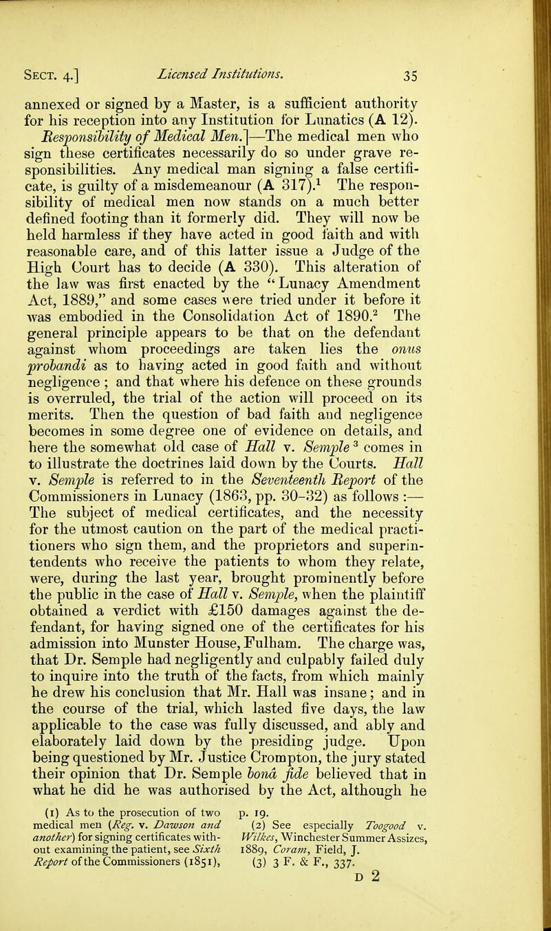 annexed or signed by a Master, is a sufficient authority for his reception into any Institution for Lunatics (A 12). Besfonsihility of Medical Men.']—The medical men who sign these certificates necessarily do so under grave re- sponsibilities. Any medical man signing a false certifi- cate, is guilty of a misdemeanour (A 317).^ The respon- sibility of medical men now stands on a much better defined footing than it formerly did. They will now be held harmless if they have acted in good faith and with reasonable care, and of this latter issue a Judge of the High Court has to decide (A 330). This alteration of the law was first enacted by the Lunacy Amendment Act, 1889, and some cases were tried under it before it was embodied in the Consolidation Act of 1890.^ The general principle appears to be that on the defendant against whom proceedings are taken lies the onus prohandi as to having acted in good faith and without negligence ; and that where his defence on these grounds is overruled, the trial of the action will proceed on its merits. Then the question of bad faith and negligence becomes in some degree one of evidence on details, and here the somewhat old case of Hall v. Semple ^ comes in to illustrate the doctrines laid down by the Courts. Hall V. Semple is referred to in the Seventeenth Report of the Commissioners in Lunacy (1863, pp. 30-32) as follows :— The subject of medical certificates, and the necessity for the utmost caution on the part of the medical practi- tioners who sign them, and the proprietors and superin- tendents who receive the patients to whom they relate, were, during the last year, brought prominently before the public in the case of Hall v. Semple, when the plaintiff obtained a verdict with £150 damages against the de- fendant, for having signed one of the certificates for his admission into Munster House, Fulham. The charge was, that Dr. Semple had negligently and culpably failed duly to inquire into the truth of the facts, from which mainly he drew his conclusion that Mr. Hall was insane; and in the course of the trial, which lasted five days, the law applicable to the case was fully discussed, and ably and elaborately laid down by the presiding judge. Upon being questioned by Mr. Justice Crompton, the jury stated their opinion that Dr. Semple hona fide believed that in what he did he was authorised by the Act, although he (i) As to the prosecution of two p. 19. medical men {Reg, v. Dawsoii and (2) See especially Toogood v. another) for signing certificates with- Wilkes, Winchester Summer Assizes, out examining the patient, see Sixth 1889, Coram, Field, J. Report of the Commissioners (1851), (3) 3 F. & F., 337. D 2