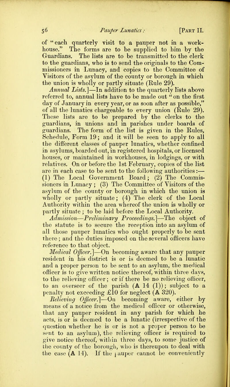 of each quarterly visit to a pauper not in a work- house. The forms are to be supplied to him by the Guardians. The lists are to be transmitted to the clerk to the guardians, who is to send the originals to the Com- missioners in Lunacy, and copies to the Committee of Visitors of the asylum of the county or borough in which the union is wholly or partly situate (Eule 29), Annual Lists.]—In addition to the quarterly lists above referred to, annual lists have to be made out  on the first day of January in every year, or as soon after as possible, of all the lunatics chargeable to every union (Rule 29). These lists are to be prepared by the clerks to the guardians, in unions and in parishes under boards of guardians. The form of the list is given in the Rules, Schedule, Form 19; and it will be seen to apply to all the different classes of pauper lunatics, whether confined in asylums, boarded out, in registered hospitals, or licensed houses, or maintained in workhouses, in lodgings, or with relatives. On or before the 1st February, copies of the list are in each case to be sent to the following authorities:— (1) The Local Government Board; (2) The Commis- sioners in Lunacy ; (3) The Committee of Visitors of the asylum of the county or borough in which the union is wholly or partly situate; (4) The clerk of the Local Authority within the area whereof the union is wholly or partly situate ; to be laid before the Local Authority. Admission—Preliminary Proceedings.]—The object of the statute is to secure the reception into an asylum of all those pauper lunatics who ought properly to be sent there; and the duties imposed on the several officers have reference to that object. Medical Officer.}—On becoming aware that any pauper resident in his district is or is deemed to be a lunatic and a proper person to be sent to an asylum, the meHical officer is to give written notice thereof, within three days, to the relieving officer ; or if there be no relieving officer, to an overseer of the parish (A 14 (1)); subject to a penalty not exceeding £10 for neglect (A 320). Believing Officer.]—On becoming aware, either by means of a notice from the medical officer or otherwise, that any pauper resident in any parish for which he acts, is or is deemed to be a lunatic (irrespective of the question whether he is or is not a proper person to be sent to an asylum), the relieving officer is required to give notice thereof, within three days, to some justice of the county of the borough, who is thereupon to deal with the case (A 14). If the j,auper cannot be conveniently