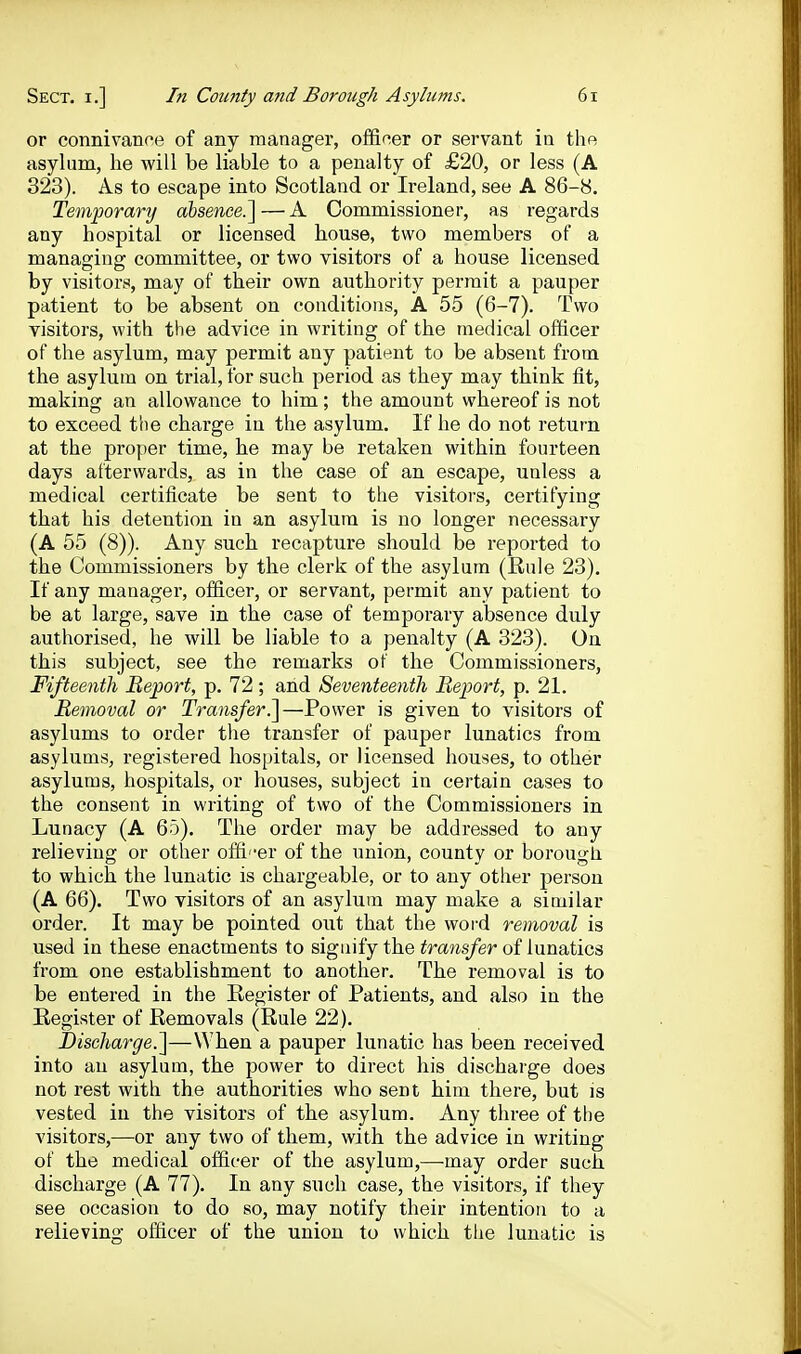 or connivance of any manager, ofifiner or servant in the asylum, he will be liable to a penalty of £20, or less (A 323). As to escape into Scotland or Ireland, see A 86-8. Temporary absence.^—A Commissioner, as regards any hospital or licensed house, two members of a managing committee, or two visitors of a house licensed by visitors, may of their own authority permit a pauper patient to be absent on conditions, A 55 (6-7). Two visitors, with the advice in writing of the medical officer of the asylum, may permit any patient to be absent from the asylum on trial, for such period as they may think fit, making an allowance to him; the amount whereof is not to exceed the charge in the asylum. If he do not return at the proper time, he may be retaken within fourteen days afterwards, as in the case of an escape, unless a medical certificate be sent to the visitors, certifying that his detention in an asylum is no longer necessary (A 55 (8)). Any such recapture should be reported to the Commissioners by the clerk of the asylum (Rule 23). If any manager, officer, or servant, permit any patient to be at large, save in the case of temporary absence duly authorised, he will be liable to a penalty (A 323). On this subject, see the remarks of the Commissioners, Fifteenth Report, p. 72; and Seventeenth Report, p. 21. Removal or Transfer^—Power is given to visitors of asylums to order the transfer of pauper lunatics from asylums, registered hospitals, or licensed houses, to other asylums, hospitals, or houses, subject in certain cases to the consent in writing of two of the Commissioners in Lunacy (A 65). The order may be addressed to any relieving or other offi -er of the union, county or borougli to which the lunatic is chargeable, or to any other person (A 66). Two visitors of an asylum may make a similar order. It may be pointed out that the word removal is used in these enactments to signify the transfer of lunatics from one establishment to another. The removal is to be entered in the Register of Patients, and also in the Register of Removals (Rule 22). Discharge.^—When a pauper lunatic has been received into an asylum, the power to direct his dischai ge does not rest with the authorities who sent him there, but is vested iu the visitors of the asylum. Any three of the visitors,—or any two of them, with the advice in writing of the medical officer of the asylum,—may order such discharge (A 77). In any such case, the visitors, if they see occasion to do so, may notify their intention to a relieving officer of the union to which the lunatic is