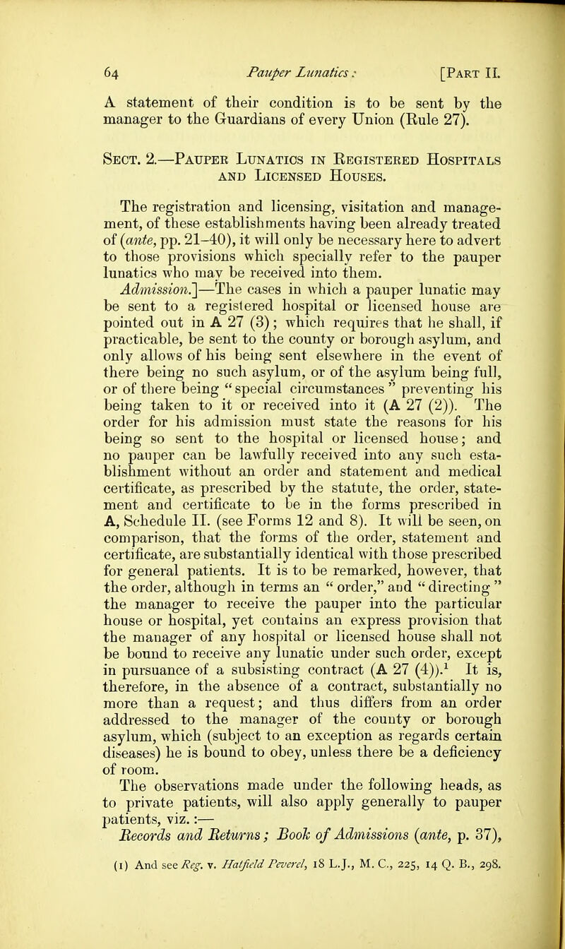 A statement of their condition is to be sent by the manager to the Guardians of every Union (Eule 27). Sect. 2.—Pauper Lunatics in Eegisteeed Hospitals AND Licensed Houses. The registration and licensing, visitation and manage- ment, of these establishments having been already treated of {ante, pp. 21-40), it will only be necessary here to advert to those provisions which specially refer to the pauper lunatics who may be received into them. Admission?^—The cases in which a pauper lunatic may be sent to a registered hospital or licensed house are pointed out in A 27 (3); which requires that lie shall, if practicable, be sent to the county or borough asylum, and only allows of his being sent elsewhere in the event of there being no such asylum, or of the asylum being full, or of tliere being  special circumstances  preventing his being taken to it or received into it (A 27 (2)). The order for his admission must state the reasons for his being so sent to the hospital or licensed house; and no pauper can be lawfully received into any such esta- blishment without an order and statement and medical certificate, as prescribed by the statute, the order, state- ment and certificate to be in the forms prescribed in A, Schedule II. (see Forms 12 and 8). It will be seen, on comparison, that the forms of the order, statement and certificate, are substantially identical with those prescribed for general patients. It is to be remarked, however, that the order, although in terms an  order, and  directing  the manager to receive the pauper into the particular house or hospital, yet contains an express provision that the manager of any hospital or licensed house shall not be bound to receive any lunatic under such order, except in pursuance of a subsisting contract (A 27 (4)).^ It is, therefore, in the absence of a contract, substantially no more than a request; and thus differs from an order addressed to the manager of the county or borough asylum, which (subject to an exception as regards certain diseases) he is bound to obey, unless there be a deficiency of room. The observations made under the following heads, as to private patients, will also apply generally to pauper patients, viz.:— Becords and Returns; Booh of Admissions {ante, p. 37), (i) And sttReg. v. Hatfield Peverd, i8 LJ., M. C, 225, 14 Q. B., 298.