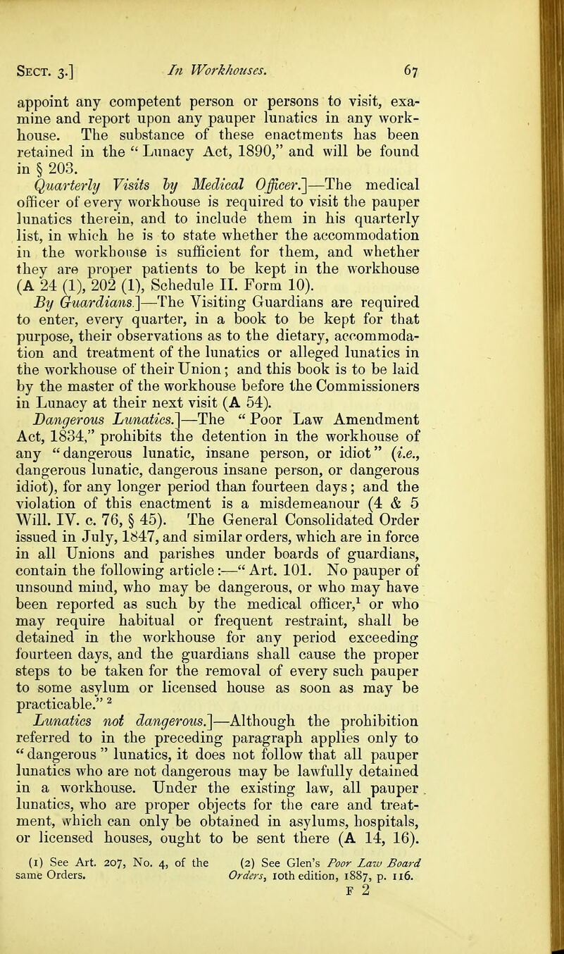 appoint any competent person or persons to visit, exa- mine and report upon any pauper lunatics in any work- house. The substance of these enactments has been retained in the  Lunacy Act, 1890, and will be found in § 203. Quarterhj Visits ly Medical Officer!]—The medical officer of every workhouse is required to visit the pauper lunatics therein, and to include them in his quarterly list, in which he is to state whether the accommodation in the workhouse is sufficient for them, and whether they are proper patients to be kept in the workhouse (A 24 (1), 202 (1), Schedule II. Form 10). By Guardians^—^The Visiting Guardians are required to enter, every quarter, in a book to be kept for that purpose, their observations as to the dietary, accommoda- tion and treatment of the lunatics or alleged lunatics in the workhouse of their Union; and this book is to be laid by the master of the workhouse before the Commissioners in Lunacy at their next visit (A 54). Dangerous Lunatics.]—The  Poor Law Amendment Act, 1834, prohibits the detention in the workhouse of any dangerous lunatic, insane person, or idiot {i.e., dangerous lunatic, dangerous insane person, or dangerous idiot), for any longer period than fourteen days; and the violation of this enactment is a misdemeanour (4 & 5 Will. IV. c. 76, § 45). The General Consolidated Order issued in July, 1847, and similar orders, which are in force in all Unions and parishes under boards of guardians, contain the following article :— Art. 101. No pauper of unsound mind, who may be dangerous, or who may have been reported as such by the medical officer,^ or who may require habitual or frequent restraint, shall be detained in tlie workhouse for any period exceeding fourteen days, and the guardians shall cause the proper steps to be taken for the removal of every such pauper to some asylum or licensed house as soon as may be practicable. ^ Lunatics not dangerous.]—Although the prohibition referred to in the preceding paragraph applies only to  dangerous  lunatics, it does not follow that all pauper lunatics who are not dangerous may be lawfully detained in a workhouse. Under the existing law, all pauper lunatics, who are proper objects for the care and treat- ment, which can only be obtained in asylums, hospitals, or licensed houses, ought to be sent there (A 14, 16). (i) See Art. 207, No. 4, of the (2) See Glen's Poor Law Board same Orders. Orders, loth edition, 1887, p. 116. F 2