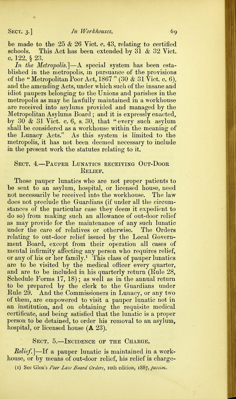 be made to the 25 & 26 Vict. e. 43, relating to certified schools. This Act has been extended by 31 & 32 Vict, c. 122, § 28. In the Metropolis.^—A special system has been esta- blished in the metropolis, in fmrsuance of the provisions of the  Metropolitan Poor Act, 1867  (30 & 31 Vict. c. 6), and the amending Acts, under which such of the insane and idiot paupers belonging to the Unions and parishes in the metropolis as may be lawfully maintained in a workhouse are received into asylums provided and managed by the Metropolitan Asylums Board ; and it is expressly enacted, by 30 & 31 Vict. c. 6, s, 30, that  every such asylum shall be considered as a workhouse within the meaning of the Lunacy Acts. As this system is limited to the metropolis, it has not been deemed necessary to include in the present work the statutes relating to it. Sect. 4.—Pauper Lunatics receiving Out-Door Belief. Those pauper lunatics who are not proper patients to be sent to an asylum, hospital, or licensed house, need not necessarily be received into the woi'khouse. The law does not preclude the Guardians (if under all the circum- stances of the particular case they deem it expedient to do so) from making such an allowance of out-door relief as may provide for the maintenance of any such lunatic under the care of relatives or otherwise. The Orders relating to out-door relief issued by the Local Govern- ment Board, except from their operation all cases of mental infirmity affecting any person who requires relief, or any of his or her family.^ This class of pauper lunatics are to be visited by the medical officer every quarter, and are to be included in his quarterly return (Kule 28, Schedule Forms 17, 18) ; as well as in the annual return to be prepared by the clerk to the Guardians under Kule 29. And the Commissioners in Lunacy, or any two of them, are empowered to visit a pauper lunatic not in an institution, and on obtaining the requisite medical certificate, and being satisfied that the lunatic is a proper person to be detained, to order his removal to an asylum, hospital, or licensed house (A 23). Sect. 5.—Incidence of the Charge. Belief.^—If a pauper lunatic is maintained in a work- house, or by means of out-door relief, his relief is charge- (i) See Glen's Foor Law Board Orders, loth edition, 1887, passitiw