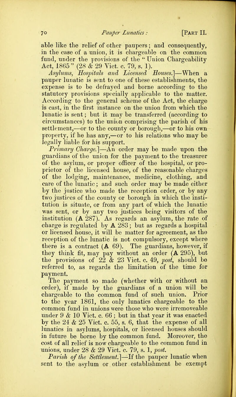 able like the relief of other paupers ; and consequently, in the case of a union, it is chargeable on the common fund, under tlie provisions of tlie  Union Chargeability Act, 1865  (28 & 29 Vict. c. 79, s. 1). Asylums, Hospitals and Licensed Houses.]—When a pauper lunatic is sent to one of these establishments, the expense is to be defrayed and borne according to the statutory provisions specially applicable to the matter. According to the general scheme of the Act, the charge is cast, in the first instance on the union from which the lunatic is sent; hwt it may be transferred (according to circumstances) to the union comprising the parish of his settlement,—or to the county or borough,—or to his own property, if he has any,—or to his relations who may be legally liable for his support. Primary Charge.]—An order may be made upon the guardians of the union for the payment to the treasurer of the asylum, or proper oflScer of the hospital, or pro- prietor of the licensed house, of the reasonable charges of the lodging, maintenance, medicine, clothing, and care of the lunatic; and such order may be made either by the justice who made the reception order, or by any two justices of the county or borough in which the insti- tution is situate, or from any part of which the lunatic was sent, or by any two justices being visitors of the institution (A 287). As regards an asylum, the rate of charge is regulated by A 283; but as regards a hospital or licensed house, it will be matter for agreement, as the reception of the lunatic is not compulsory, except where there is a contract (A 69). The guardians, however, if they think fit, may pay without an order (A 295), but the provisions of 22 & 23 Vict. c. 49, post, should be referred to, as regards the limitation of the time for payment. The payment so made (whether with or without an order), if made by the guardians of a union will be chargeable to the common fund of such union. Prior to the year 1861, the only lunatics chargeable to the common fund in imions were those who were irremoveable under 9 & 10 Vict. c. 66 ; but in that year it was enacted by the 24 & 25 Vict. c. 55, s. 6, that the expense of all lunatics in asylums, hospitals, or licensed houses should in future be borne by the common fund. Moreover, the cost of all relief is now chargeable to the common fund in unions, under 28 & 29 Vict. c. 79, s. 1, post. Parish of the Settlement.]—If the pauper lunatic when sent to the asylum or other establishment be exempt