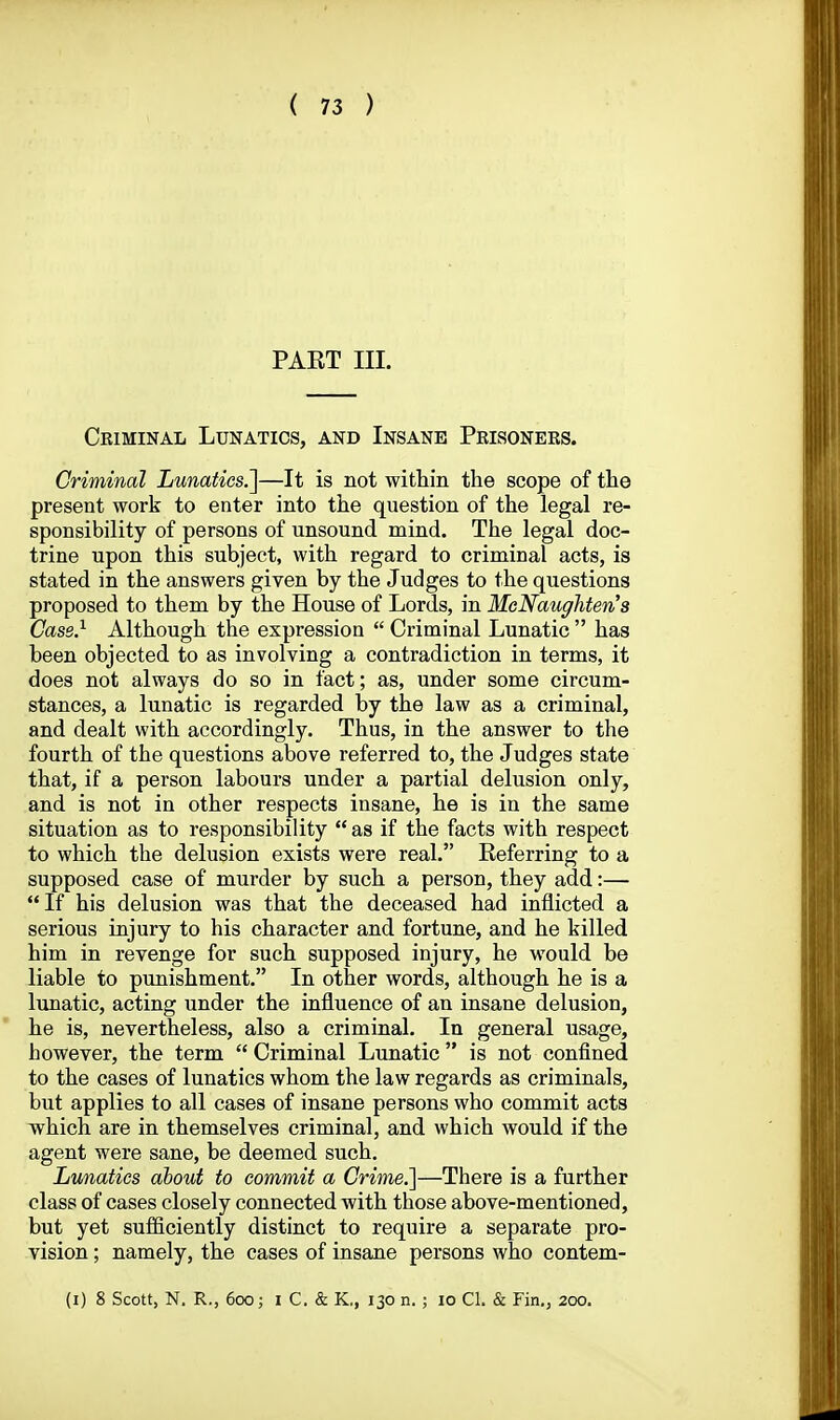 PAET III. Criminal Lunatics, and Insane Prisoners. Criminal Lunatics?^—It is not within the scope of the present work to enter into the question of the legal re- sponsibility of persons of unsound mind. The legal doc- trine upon this subject, with regard to criminal acts, is stated in the answers given by the Judges to the questions proposed to them by the House of Lords, in MeNaughten's Case} Although the expression  Criminal Lunatic  has been objected to as involving a contradiction in terms, it does not always do so in fact; as, under some circum- stances, a lunatic is regarded by the law as a criminal, and dealt with accordingly. Thus, in the answer to the fourth of the questions above referred to, the Judges state that, if a person labours under a partial delusion only, and is not in other respects insane, he is in the same situation as to responsibility as if the facts with respect to which the delusion exists were real. Referring to a supposed case of murder by such a person, they add:—  If his delusion was that the deceased had inflicted a serious injury to his character and fortune, and he killed him in revenge for such supposed injury, he would be liable to punishment. In other words, although he is a lunatic, acting under the influence of an insane delusion, he is, nevertheless, also a criminal. In general usage, however, the term  Criminal Lunatic  is not confined to the cases of lunatics whom the law regards as criminals, but applies to all cases of insane persons who commit acts which are in themselves criminal, and which would if the agent were sane, be deemed such. Lunatics about to commit a Crime.]—There is a further class of cases closely connected with those above-mentioned, but yet sufficiently distinct to require a separate pro- vision ; namely, the cases of insane persons who contem- (i) 8 Scott, N. R., 600; i C. & K., 130 n. ; 10 CI. & Fin,, 200.