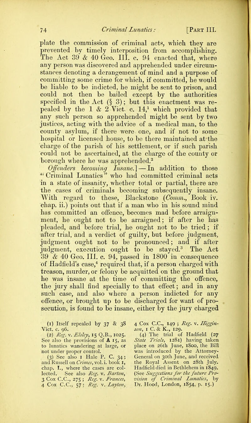 plate the commission of criminal acts, which they are prevented by timely interposition from accomplishing. The Act 39 & 40 Geo. III. c. 94 enacted that, where any person was discovered and apprehended under circum- stances denoting a derangement of mind and a purpose of committing some crime for which, if committed, he would be liable to be indicted, he might be sent to prison, and could not then be bailed except by the authorities specified in the Act (§ 3); but this enactment was re- pealed by the 1 & 2 Vict, c, 14,^ which provided that any such person so apprehended might be sent by two justices, acting with the advice of a medical man, to the county asylum, if there were one, and if not to some hospital or licensed house, to be there maintained at-the charge of the parish of his settlement, or if such parish could not be ascertained, at tlie charge of the county or borough where he was apprehended.^ Offenders hecoming Insane.^ — In addition to those  Criminal Lunatics who had committed criminal acts in a state of insanity, whether total or partial, there are the cases of criminals becoming subsequently insane. With regard to these, Blackstone (Comm., Book iv. chap, ii.) points out that if a man who in his sound mind has committed an offence, becomes mad before arraign- ment, he ought not to be arraigned; if after he has pleaded, and before trial, he ought not to be tried; if after trial, and a verdict of guilty, but before judgment, judgment ought not to be pronounced; and if after judgment, execution ought to be stayed.^ The Act 39 & 40 Geo. III. c. 94, passed in 1800 in consequence of Hadfield's case,* required that, if a person charged with treason, murder, or felony be acquitted on the ground that he was insane at the time of committing the offence, the jury shall find specially to that effect; and in any such case, and also where a person indicted for any offence, or brought up to be discharged for want of pro- secution, is found to be insane, either by the jury charged (1) Itself repealed by 37 & 38 Vict. c. 96. (2) J?e^. V. Elsley, 15 Q.B., 1025. See also the provisions of A 15, as to lunatics wandering at large, or not under proper control. (3) See also i Hale P. C. 34; and Russell on Ctimes, vol. i. book I, chap. I., where the cases are col- lected. See also Reg. v. Barton, 3 Cox C.C., 275 ; Reg. v. Frances, 4 Cox C.C., 57; Reg. v. Layion, 4 Cox C.C., 149 ; Reg. v. Higgin- son, I C. & K., 129. (4) The trial of Hadfield (27 State Trials, 1281) having taken place on 26th June, 1800, the Bill was introduced by the Attorney- General on 30th June,, and received the Royal Assent on 28th July. Hadfield died in Bethlehem in 1849. (See Suggestions for the future Pro- vision of Criminal Lunatics, by Dr. Hood, London, 1854, p. 15.)