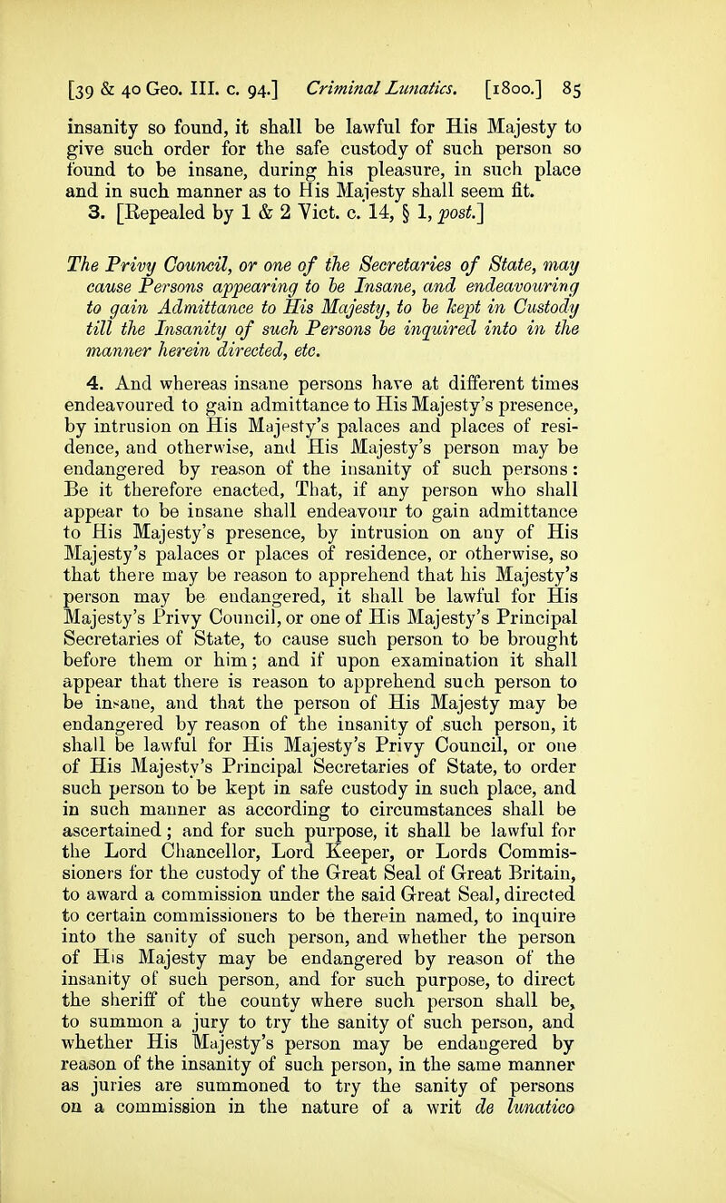 insanity so found, it shall be lawful for His Majesty to give such order for the safe custody of such person so found to be insane, during his pleasure, in such place and in such manner as to His Maiesty shall seem fit. 3. [Eepealed by 1 & 2 Yiet. c.'l4, § 1, ^osi.] The Privy Council, or one of the Secretaries of State, may cause Persons appearing to he Insane, and endeavouring to gain Admittance to His Majesty, to he kept in Custody till the Insanity of sueh Persons he inquired into in the manner herein directed, etc. 4. And whereas insane persons have at different times endeavoured to gain admittance to His Majesty's presence, by intrusion on His Majesty's palaces and places of resi- dence, and otherwise, anil His Majesty's person may be endangered by reason of the insanity of such persons: Be it therefore enacted, That, if any person who shall appear to be insane shall endeavour to gain admittance to His Majesty's presence, by intrusion on any of His Majesty's palaces or places of residence, or otherwise, so that there may be reason to apprehend that his Majesty's person may be endangered, it shall be lawful for His Majesty's Privy Council, or one of His Majesty's Principal Secretaries of State, to cause such person to be brought before them or him; and if upon examination it shall appear that there is reason to apprehend such person to be insane, and that the person of His Majesty may be endangered by reason of the insanity of such person, it shall be lawful for His Majesty's Privy Council, or one of His Majesty's Principal Secretaries of State, to order such person to be kept in safe custody in such place, and in such manner as according to circumstances shall be ascertained; and for such purpose, it shall be lawful for the Lord Chancellor, Lord. Keeper, or Lords Commis- sioners for the custody of the Great Seal of Great Britain, to award a commission under the said Great Seal, directed to certain commissioners to be therein named, to inquire into the sanity of such person, and whether the person of His Majesty may be endangered by reason of the insanity of such person, and for such purpose, to direct the sheriff of the county where such person shall be, to summon a jury to try the sanity of such person, and whether His Majesty's person may be endangered by reason of the insanity of such person, in the same manner as juries are summoned to try the sanity of persons on a commission in the nature of a writ de lunatico