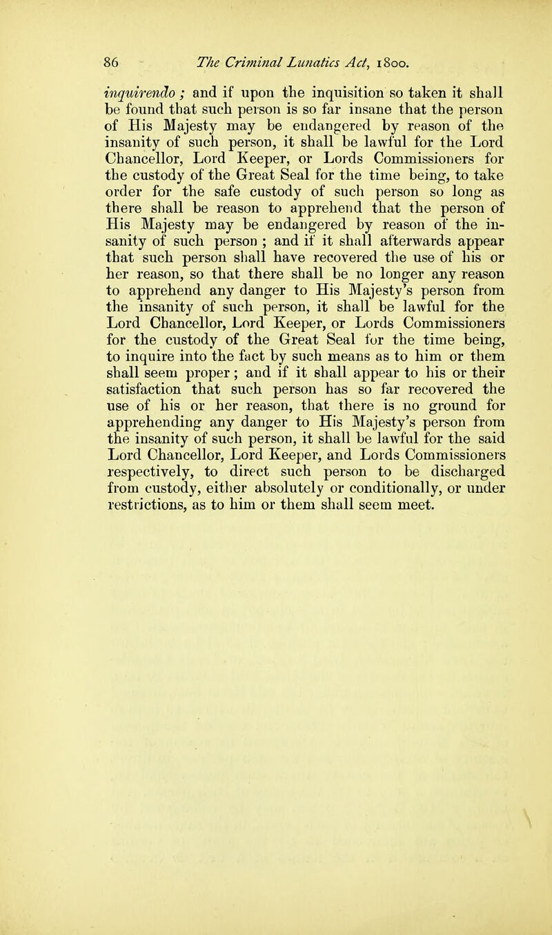 inquirendo ; and if upon the inquisition so taken it shall be found that such person is so far insane that the person of His Majesty may be endangered by reason of the insanity of such person, it shall be lawful for the Lord Chancellor, Lord Keeper, or Lords Commissioners for the custody of the Great Seal for the time being, to take order for the safe custody of such person so long as there shall be reason to apprehend that the person of His Majesty may be endangered by reason of the in- sanity of such person ; and if it shall afterwards appear that such person shall have recovered the use of his or her reason, so that there shall be no longer any reason to apprehend any danger to His Majesty's person from the insanity of such person, it shall be lawful for the Lord Chancellor, Lord Keeper, or Lords Commissioners for the custody of the Great Seal for the time being, to inquire into the fact by such means as to him or them shall seem proper; and if it shall appear to his or their satisfaction that such person has so far recovered the use of his or her reason, that there is no ground for apprehending any danger to His Majesty's person from the insanity of such person, it shall be lawful for the said Lord Chancellor, Lord Keeper, and Lords Commissioners respectively, to direct such person to be discharged from custody, either absolutely or conditionally, or imder restrictions, as to him or them shall seem meet.