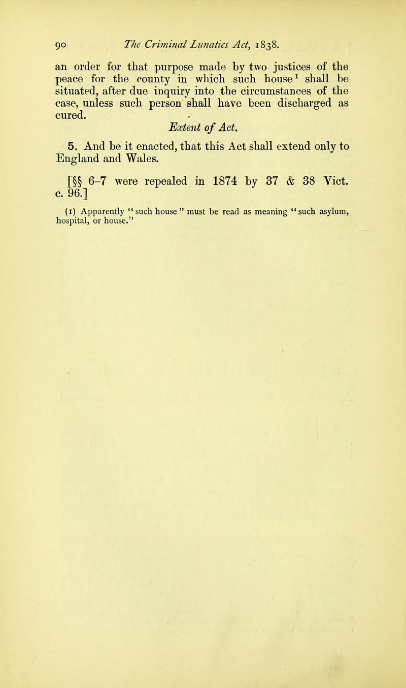 an order for that purpose made by two justices of the peace for the county in which such house ^ shall he situated, after due inquiry into the circumstances of the case, unless such person shall have been discharged as cured. 'Extent of Act. 5. And be it enacted, that this Act shall extend only to England and Wales. [§§ 6-7 were repealed in 1874 by 37 & 38 Vict, c. 96.] (i) Apparently such house must be read as meaning such asylum, hospital, or house.