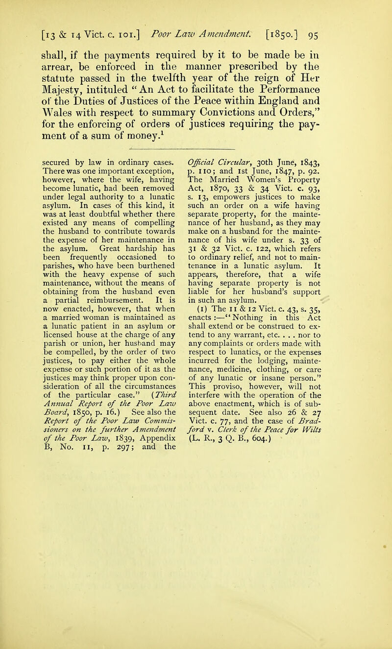 shall, if the payments required by it to be made be in arrear, be enforced in the manner prescribed by the statute passed in the twelfth year of the reign of Her Majesty, intituled  An Act to facilitate the Performance of the Duties of Justices of the Peace within England and Wales with respect to summary Convictions and Orders, for the enforcing of orders of justices requiring the pay- ment of a sum of money.'^ secured by law in ordinary cases. There was one important exception, however, where the wife, having become lunatic, had been removed under legal authority to a lunatic asylum. In cases of this kind, it was at least doubtful whether there existed any means of compelling the husband to contribute towards the expense of her maintenance in the asylum. Great hardship has been frequently occasioned to parishes, who have been burthened with the heavy expense of such maintenance, without the means of obtaining from the husband even a partial reimbursement. It is now enacted, however, that when a married woman is maintained as a lunatic patient in an asylum or licensed house at the charge of any parish or union, her husband may be compelled, by the order of two justices, to pay either the whole expense or such portion of it as the justices may think proper upon con- sideration of all the circumstances of the particular case. (Third Annual Report of the Poor Law Board, 1850, p. 16.) See also the Report of the Poor Law Commis- sione7-s on the further Amendment of the Poor Law, 1839, Appendix B, No. II, p. 297; and the Official Circular, 30th June, 1843, p. 110; and 1st June, 1847, p. 92. The Married Women's Property Act, 1870, 33 & 34 Vict. c. 93, s. 13, empowers justices to make such an order on a wife having separate property, for the mainte- nance of her husband, as they may make on a husband for the mainte- nance of his wife under s. 33 of 31 & 32 Vict. c. 122, which refers to ordinary relief, and not to main- tenance in a lunatic asylum. It appears, therefore, that a wife having separate property is not liable for her husband's support in such an asylum. (i) The II & 12 Vict. c. 43, s. 35, enacts:—Nothing in this Act shall extend or be construed to ex- tend to any warrant, etc. . . . nor to any complaints or orders made with respect to lunatics, or the expenses incurred for the lodging, mainte- nance, medicine, clothing, or care of any lunatic or insane person. This proviso, however, will not interfere with the operation of the above enactment, which is of sub- sequent date. See also 26 & 27 Vict. c. 77, and the case of Brad- ford V. Clerk of the Peace for Wilts (L. R., 3 Q. B., 604.) •