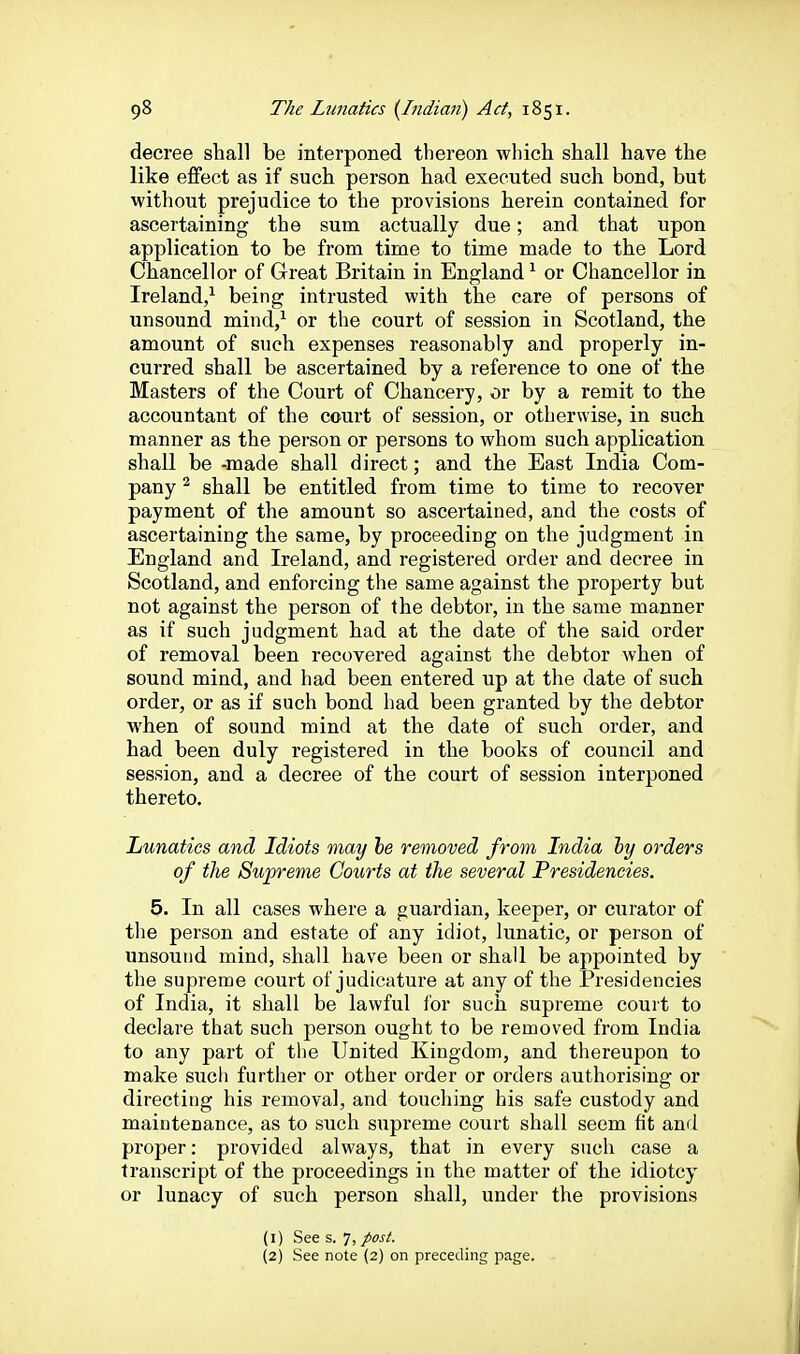 decree shall be interponed thereon which shall have the like effect as if such person had executed such bond, but without prejudice to the provisions herein contained for ascertaining the sum actually due; and that upon application to be from time to time made to the Lord Chancellor of Great Britain in England^ or Chancellor in Ireland/ being intrusted with the care of persons of unsound mind,^ or the court of session in Scotland, the amount of such expenses reasonably and properly in- curred shall be ascertained by a reference to one of the Masters of the Court of Chancery, or by a remit to the accountant of the court of session, or otherwise, in such manner as the person or persons to whom such application shall be -made shall direct; and the East India Com- pany ^ shall be entitled from time to time to recover payment of the amount so ascertained, and the costs of ascertaining the same, by proceeding on the judgment in England and Ireland, and registered order and decree in Scotland, and enforcing the same against the property but not against the person of the debtor, in the same manner as if such judgment had at the date of the said order of removal been recovered against the debtor when of sound mind, and had been entered up at the date of such order, or as if such bond had been granted by the debtor M'hen of sound mind at the date of such order, and had been duly registered in the books of council and session, and a decree of the court of session interponed thereto. Lunatics and Idiots may he removed from India hy orders of the Supreme Courts at the several Presidencies. 5. In all cases where a guardian, keeper, or curator of the person and estate of any idiot, lunatic, or person of unsound mind, shall have been or shall be appointed by the supreme court of judicature at any of the Presidencies of India, it shall be lawful lor such supreme court to declare that such person ought to be removed from India to any part of the United Kingdom, and thereupon to make sucli further or other order or orders authorising or directing his removal, and touching his safe custody and maintenance, as to such supreme court shall seem fit and proper: provided always, that in every such case a transcript of the proceedings in the matter of the idiotcy or lunacy of such person shall, under the provisions (1) See s. 7, posi. (2) See note (2) on preceding page.