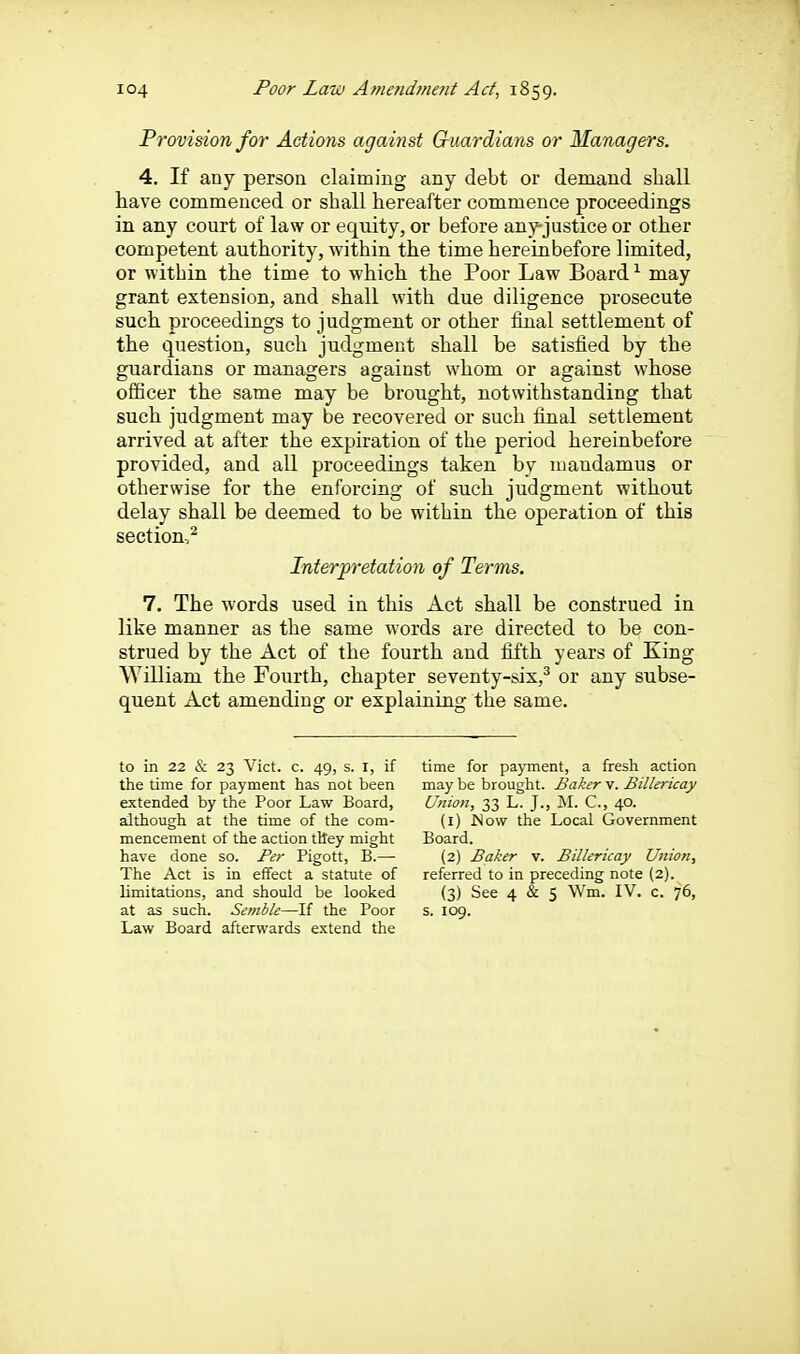 Provision for Actions against Chmrdians or Managers. 4. If any person claiming any debt or demand shall have commenced or shall hereafter commence proceedings in any court of law or equity, or before any-justice or other competent authority, within the time hereinbefore limited, or within the time to which the Poor Law Board ^ may grant extension, and shall with due diligence prosecute such proceedings to judgment or other final settlement of the question, such judgment shall be satisfied by the guardians or managers against whom or against whose officer the same may be brought, notwithstanding that such judgment may be recovered or such final settlement arrived at after the expiration of the period hereinbefore provided, and all proceedings taken by mandamus or otherwise for the enforcing of such judgment without delay shall be deemed to be within the operation of this section,^ Interpretation of Terms. 7. The words used in this Act shall be construed in like manner as the same words are directed to be con- strued by the Act of the fourth and iifth years of King William the Fourth, chapter seventy-six,^ or any subse- quent Act amending or explaining the same. to in 22 & 23 Vict. c. 49, s. i, if the time for payment has not been extended by the Poor Law Board, although at the time of the com- mencement of the action tlley might have done so. Per Pigott, B.— The Act is in effect a statute of limitations, and should be looked at as such. Semble—If the Poor Law Board afterwards extend the time for payment, a fresh action may be brought. Baker v. Billericay Union, 33 L. J., M. C, 40. (1) Wow the Local Government Board. (2) Baker v. Billericay Union, referred to in preceding note (2). (3) See 4 & 5 Wm. IV. c. 76, s. 109.