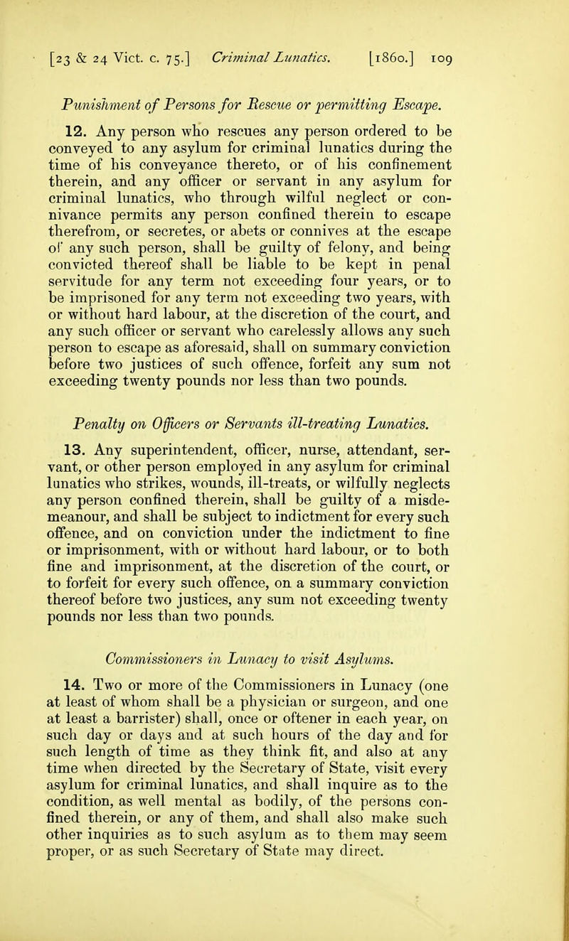 Punishment of Persons for Rescue or 'permitting Escape. 12. Any person wlio rescues any person ordered to be conveyed to any asylum for criminal lunatics during the time of his conveyance thereto, or of his confinement therein, and any officer or servant in any asylum for criminal lunatics, who through wilful neglect or con- nivance permits any person confined therein to escape therefrom, or secretes, or abets or connives at the escape oi any such person, shall be guilty of felony, and being convicted thereof shall be liable to be kept in penal servitude for any term not exceeding four years, or to be imprisoned for any term not exceeding two years, with or without hard labour, at the discretion of the court, and any such officer or servant who carelessly allows any such person to escape as aforesaid, shall on summary conviction before two justices of such offence, forfeit any sum not exceeding twenty pounds nor less than two pounds. Penalty on Officers or Servants ill-treating Lunatics. 13. Any superintendent, officer, nurse, attendant, ser- vant, or other person employed in any asylum for criminal lunatics who strikes, wounds, ill-treats, or wilfully neglects any person confined therein, shall be guilty of a misde- meanour, and shall be subject to indictment for every such offence, and on conviction under the indictment to fine or imprisonment, with or without hard labour, or to both fine and imprisonment, at the discretion of the court, or to forfeit for every such offence, on a summary conviction thereof before two justices, any sum not exceeding twenty pounds nor less than two pounds. Commissioners in Lunacy to visit Asylums. 14. Two or more of the Commissioners in Lunacy (one at least of whom shall be a physician or surgeon, and one at least a barrister) shall, once or oftener in each year, on such day or days and at such hours of the day and for such length of time as they think fit, and also at any time when directed by the Secretary of State, visit every asylum for criminal lunatics, and shall inquire as to the condition, as well mental as bodily, of the persons con- fined therein, or any of them, and shall also make such other inquiries as to such asylum as to them may seem proper, or as such Secretary of State may direct.