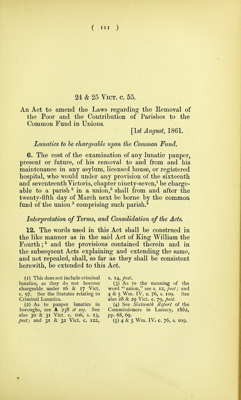 24 & 25 Vict. c. 55. An Act to amend the Laws regarding the Eemoval of the Poor and the Contribution of Parishes to the Common Fund in Unions. [1st August, 1861. Lunatics to be chargeable upon the Common Fund. 6. The cost of the examination of any lunatic pauper, present or future, of his removal to and from and his maintenance in any asylum, licensed house, or registered hospital, who would under any provision of the sixteenth and seventeenth Victoria, chapter ninety-seven,^ be charge- able to a parish ^ in a union,^ shall from and after the twenty-fifth day of March next be borne by the common fund of the union ^ comprising such parish.* Interpretation of Terms, and Consolidation of the Acts. 12. The words used in this Act shall be construed in the like manner as in the said Act of King William the Fourth; ^ and the provisions contained therein and in the subsequent Acts explaining and extending the same, and not repealed, shall, so far as they shall be consistent herewith, be extended to this Act. (1) This does not include criminal lunatics, as they do not become chargeable under i6 & 17 Vict, c. 97. See the Statutes relating to Criminal Lunatics. (2) As to pauper lunatics in boroughs, see A 238 ei seq. See also 30 & 31 Vict. c. 106, s. 23, post; and 31 & 32 Vict. c. 122, s. 14, post. (3) As to the meaning of the word union, see s. 12, post; and 4 & 5 Wm. IV. c. 76, s. 109. See also 28 & 29 Vict. c. 79, post. (4) See Sixteenth Report of the Commissioners in Lunacy, 1862, pp. 68, 69. (5) 4 & 5 Wm. IV. c. 76, s. 109.