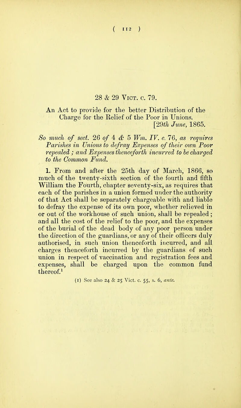 28 & 29 Vict. c. 79. An Act to provide for the better Distribution of the Charge for the Relief of the Poor in Unions. [29th June, 1865. So much of sect. 2.6 of 4: & 5 Wm, IV. e. 76, as requires Parishes in Unions to defray Expenses of their oivn Poor repealed ; and Expenses thenceforth incurred to be charged to the Common Fund. 1. From and after the 25th day of March, 1866, so much of the twenty-sixth section of the fourth and fifth William the Fourth, chapter seventy-six, as requires that each of the parishes in a union formed under the authority of that Act shall be separately chargeable with and liable to defray the expense of its own poor, whether relieved in or out of the workhouse of such union, shall be repealed; and all the cost of the relief to the poor, and the expenses of the burial of the dead body of any poor person under the direction of the guardians, or any of their officers duly authorised, in such union thenceforth incurred, and all charges thenceforth incurred by the guardians of such union in respect of vaccination and registration fees and expenses, shall be charged upon the common fund thereof.^ (i) See also 24 & 25 Vict. c. 55, s. 6, anie.