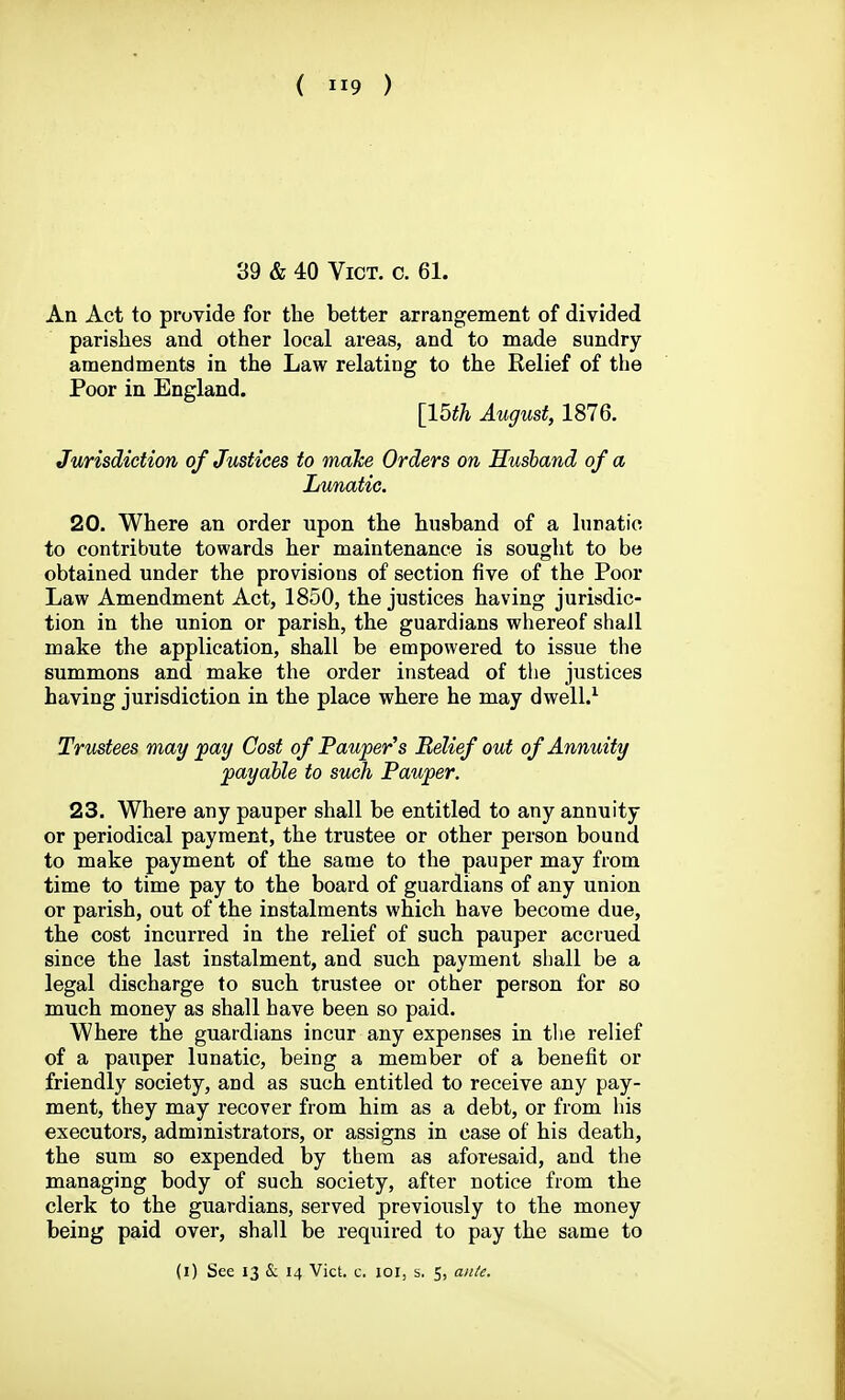 39 & 40 Vict. c. 61. An Act to provide for the better arrangement of divided parishes and other local areas, and to made sundry amendments in the Law relating to the Relief of the Poor in England. [15fh August, 1876. Jurisdiction of Justices to make Orders on Husband of a Lunatic. 20. Where an order upon the husband of a lunatic to contribute towards her maintenance is sought to be obtained under the provisions of section five of the Poor Law Amendment Act, 1850, the justices having jurisdic- tion in the union or parish, the guardians whereof shall make the application, shall be empowered to issue the summons and make the order instead of the justices having jurisdiction in the place where he may dwell.^ Trustees may fay Cost of Pauper's Belief out of Annuity payable to such Pauper. 23. Where any pauper shall be entitled to any annuity or periodical payment, the trustee or other person bound to make payment of the same to the pauper may from time to time pay to the board of guardians of any union or parish, out of the instalments which have become due, the cost incurred in the relief of such pauper accrued since the last instalment, and such payment shall be a legal discharge to such trustee or other person for so much money as shall have been so paid. Where the guardians incur any expenses in the relief of a pauper lunatic, being a member of a benefit or friendly society, and as such entitled to receive any pay- ment, they may recover from him as a debt, or from his executors, administrators, or assigns in case of his death, the sum so expended by them as aforesaid, and the managing body of such society, after notice from the clerk to the guardians, served previously to the money being paid over, shall be required to pay the same to (i) See 13 & 14 Vict. c. loi, s, 5, aii/e.