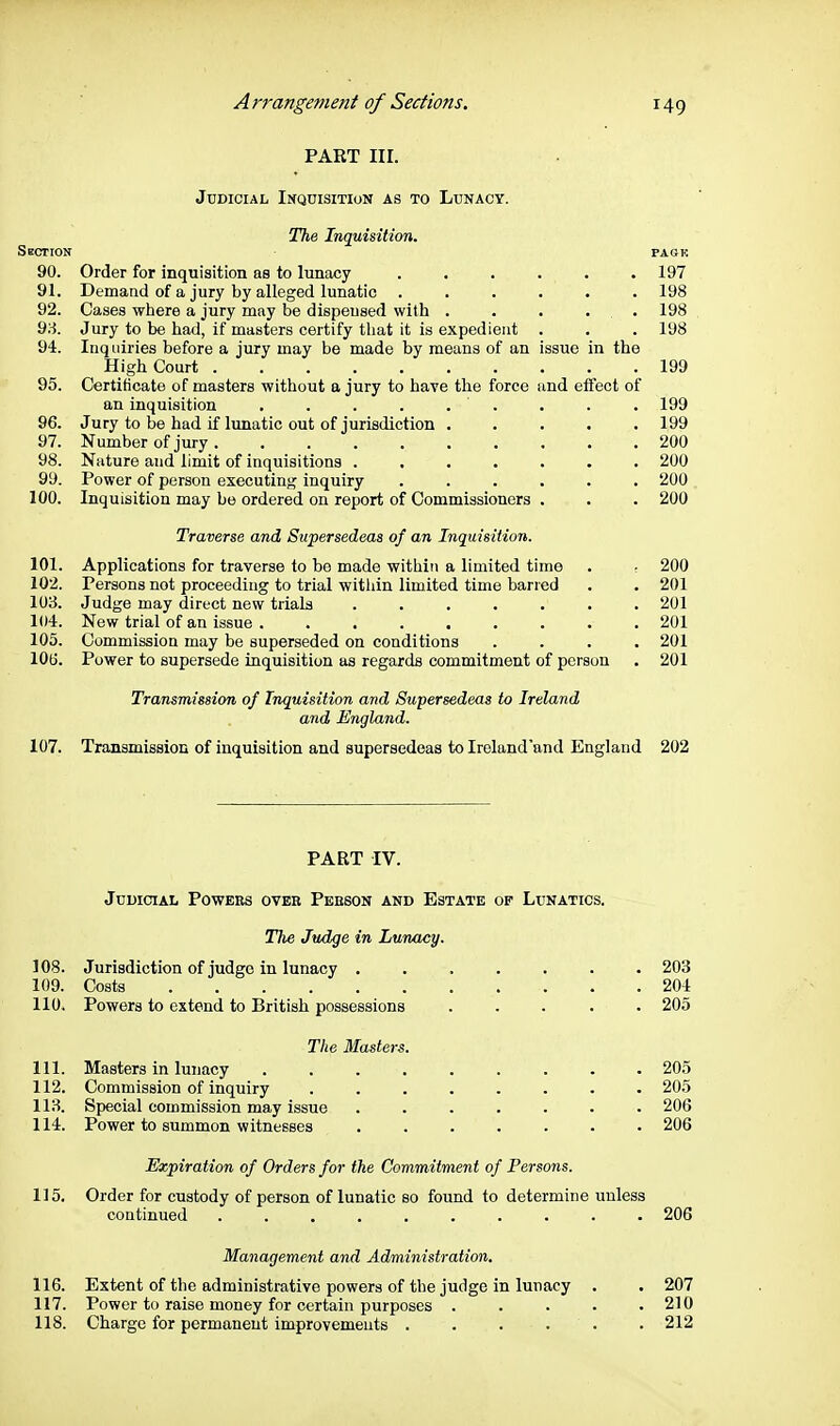 PART III. Judicial Inquisition as to Lunacy. The Inquisition. Skction pask 90. Order for inquisition aa to lunacy ...... 197 91. Demand of a jury by alleged lunatic ...... 198 92. Cases where a jury may be dispensed with . . . . . 198 93. Jury to be had, if masters certify that it is expedient . . . 198 94. Inquiries before a jury may be made by means of an issue in the High Court 199 95. Certificate of masters without a jury to have the force and effect of an inquisition . . . . . ' . . . . 199 96. Jury to be had if lunatic out of jurisdiction ..... 199 97. Number of jury 200 98. Nature and limit of inquisitions ....... 200 99. Power of person executing inquiry ...... 200 100. Inquisition may be ordered on report of Commissioners . . . 200 Traverse and Supersedeas of an InquisiUon. 101. Applications for traverse to bo made within a limited time . ■ 200 102. Persons not proceeding to trial within limited time barred . . 201 103. Judge may direct new trials ....... 201 104. New trial of an issue ......... 201 105. Commission may be superseded on conditions .... 201 lOtj. Power to supersede inquisition as regards commitment of person . 201 Transmission of Inquisition and Supersedeas to Ireland and England. 107. Transmission of inquisition and supersedeas to Ireland'and England 202 PART IV. Judicial Powers over Peeson and Estate of Lunatics. The Judge in Lunacy. 108. Jurisdiction of judge in lunacy ....... 203 109. Costs 204 110. Powers to extend to British possessions ..... 205 The Masters. 111. Masters in lunacy 205 112. Commission of inquiry ........ 205 118. Special commission may issue ....... 206 114. Power to summon witnesses ....... 206 Expiration of Orders for the Commitment of Persons. 115. Order for custody of person of lunatic so found to determine unless continued .......... 206 Management and Administration, 116. Extent of the administrative powers of the judge in lunacy . . 207 117. Power to raise money for certain purposes . . . . .210 118. Charge for permanent improvements . . . . . . 212