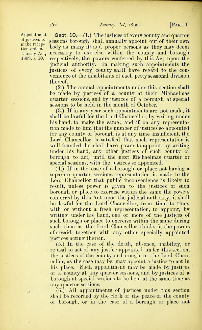 Appointment Sect. 10.—(1.) The justices of every county and quarter of justices to geggiojjg borough shall annually appoint out of their own make recep- ^ ^ i ' tion orders, body as many nt and proper persons as they may deem Lunacy Act, necessary to exercise within the county and borough 1889,8.10. respectively, the po\\ers conferred by this Act upon the judicial authority. In making such appointments the justices of every county shall have regard to the con- venience of the inhabitants of each petty sessional division thereof. (2.) The annual appointments under this section shall be made by justices of a county at their Michaelmas quarter sessions, and by justices of a borough at special sessions to be held in the month of October. (3.) If in any year such appointments are not made, it shall be lawful for the Lord Chancellor, by writing under his hand, to make the same; and if, on any representa- tion made to him that the number of justices so appointed for any county or borough is at any time insufficient, the Lord Chancellor is satisfied that such representation is well founded, he shall have power to appoint, by writing under his hand, any other justices of such county or borough to act, until the next Michaelmas quarter or special sessions, with the justices so appointed. (4.) If in the case of a borough or place not having a separate quarter sessions, representation is made to the Lord Chancellor that public inconvenience is likely to result, unless power is given to the justices of such borough or pl ice to exercise within the same the powers conferred by this Act upon the judicial authority, it shall be lawful for the Lord Chancellor, from time to time, Mith or without a fresh representation, to appoint, by writing under his hand, one or more of the justices of such borough or place to exercise within the same during such time as the Lord Chancellor thinks fit the powers aforesaid, together with any other specially appointed justices acting therein. (5.) In tlie case of the death, absence, inability, or refusal to act of any justice appointed under this section, the justices of the county or borough, or the Lord Chan- cellor, as the case may be, may appoint a justice to act in his place. Such appointment mav be made by justices of a county at any quarter ses>;ions, and by justices of a borough at special sessions to be held at the same time as any quarter sessions. (G.) All appointments of justices under this section shall be recorded by the clerk of the peace of the county or borough, or in the case of a borough or place not