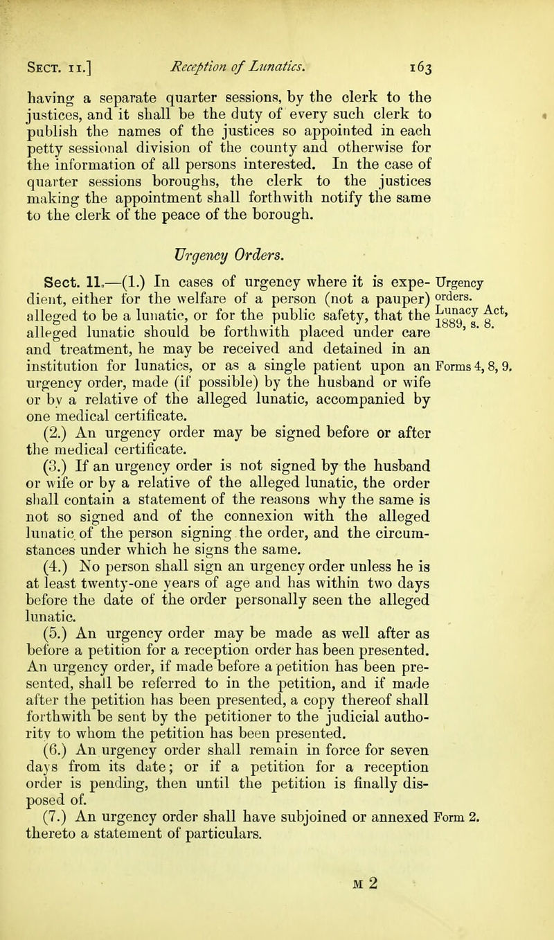 having a separate quarter sessions, by the clerk to the justices, and it shall be the duty of every such clerk to « publish the names of the justices so appointed in each petty sessional division of the county and otherwise for the information of all persons interested. In the case of quarter sessions boroughs, the clerk to the justices making the appointment shall forthwith notify tlie same to the clerk of the peace of the borough. Urgency Orders. Sect. 11=—(1.) In cases of urgency where it is expe- Urgency dient, either for the welfare of a person (not a pauper) orders, alleged to be a lunatic, or for the public safety, that the jgggq^^' alleged lunatic should be forthwith placed under care ' and treatment, he may be received and detained in an institution for lunatics, or as a single patient upon an Forms 4,8,9, iirgency order, made (if possible) by the husband or wife or by a relative of the alleged lunatic, accompanied by one medical certiiicate. (2.) An urgency order may be signed before or after the medical certificate. (0.) If an urgency order is not signed by the husband or wife or by a relative of the alleged lunatic, the order shall contain a statement of the reasons why the same is not so signed and of the connexion with the alleged lunatic of the person signing the order, and the circum- stances under which he signs the same. (4.) No person shall sign an urgency order unless he is at least twenty-one years of age and has within two days before the date of the order personally seen the alleged lunatic. (5.) An urgency order may be made as well after as before a petition for a reception order has been presented. An urgency order, if made before a petition has been pre- sented, shall be referred to in the petition, and if made after the petition has been presented, a copy thereof shall forthwith be sent by the petitioner to the judicial autho- ritv to whom the petition has been presented. (6.) An urgency order shall remain in force for seven days from its date; or if a petition for a reception order is pending, then until the petition is finally dis- posed of. (7.) An urgency order shall have subjoined or annexed Form 2. thereto a statement of particulars. M 2