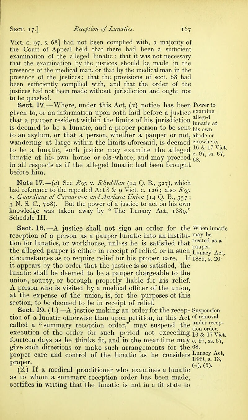 Vict. c. 97, s. 68] had not been complied with, a majority of the Court of Appeal held that there had been a sufficient examination of the alleged lunatic : that it was not necessary that the examination by the justices should be made in the presence of the medical man, or that by the medical man in the presence of the justices : that the provisions of sect. 68 had been sufficiently complied with, and that the order of the justices had not been made without jurisdiction and ought not to be quashed. Sect. 17.—Where, under this Act, (a) notice has been Power to given to, or an information upon oatli hxid belore a jiKstice exiimine that a pauper resident within the limits of his jurisdiction [^m^f^'^g is deemed to be a lunatic, and a proper person to be sent his own to an asylum, or that a person, whether a pauper or not, abude or wanderinar at lar^re within the limits aforesaid, is deemed elsewhere, to be a lunatic, such justice may examine the alleged ^ ~. lunatic at his own house or els-where, and may proceed ' ' ' in all resperts as if the alleged lunatic had been brought before him. Note 17.—{a) See Re^. v. Rhyddlan (14 Q, B., 327), which had reference to the repealed Act 8 & 9 Vict. c. 126 ; also Reg. V. Guardians of Carnarvon andAnglcsea Union (14 Q. B., 357 ; 3 N. S. C, 708). But the power of a justice to act on his own knowledge was taken away by The Lunacy Act, 1889, Schedule III. Sect. 18.—A justice shall not sign an order for the When lunatic reception of a person as a pauper lunatic into an institu- ^'^y tion for lunatics, or workhouse, unless he is satisfied that ^'^ ^ the alleged pauper is either in receipt of relief, or in such Lunacy Acf, circumstances as to require relief for his proper care. If 1889, s. 20 it appears by the order that the justice is so satisfied, the lunatic shall be deemed to be a pauper chargeable to the union, county, or borough properly liable for his relief. A person who is visited by a medical officer of the union, at the expense of the union, is, for the purposes of this section, to Ijc deemed to be in receipt of relief. Sect. 19. (1.)—A justice making an order for the recep- Suspension tion of a luuatic otherwise than upon petition, in this Act of removal called a  summary reception order, may suspend the recep- • J X. ^ ^ J \. ^ Lion orciGi* execution of the order for such period not exceeding ^ Vict, fourteen days as he thinks fit, and in the meantime may c. 97, ss. 67, give such directions or make such arrangements for the 68. proper care and control of the lunatic as he considers J^^f^^ -fo*^' 1889, s. 13, proper. ^'^^ ' (2.) If a medical practitioner who examines a lunatic as to whom a summary reception order has been made, certifies in writing that the lunatic is not in a fit state to