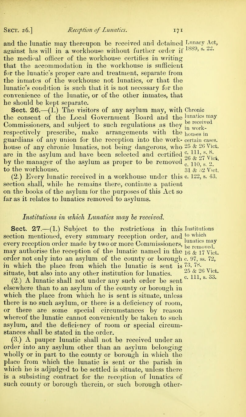 and the lunatic may thereupon be received and detained Ijimacy Act, against his will in a workhouse without further order if ^'^'^'^•^^ the medical officer of the workhouse certifies in writing that the accommodation in the workhouse is sufficient for the lunatic's proper care and treatment, separate from the inmates of the workhouse not lunatics, or that the lunatic's condition is such that it is not necessary fur the convenience of the lunatic, or of the other inmates, that he should be kept separate. Sect. 26.—(1.) The visitors of any asylum may, with Chronic the consent of the Local Government Board and the lunatics may Commissioners, and subject to such regulations as they ^ork-^*^ respectively prescribe, make arrangements with the houses in guardians of any union for the reception into the work- certain cases, house of any chronic lunatics, not being dangerous, who 25 & 26 Vict, are in the asylum and have been selected and certiiied 9g'^^^>7''vi'(,^ by the manager of the asylum as proper to be removed ^ s 2. to the workhouse. 31 & .'i2 Vict. (2.) Every lunatic received in a workhouse under tliis c. 122, s. 43. section shall, while he remains there, continue a patient on the books of the asylum for the purposes of this Act so far as it relates to lunatics removed to asylums. Institutions in which Lunatics may he received. Sect. 27.—(1.) Subject to the restrictions in this Institutions section mentioned, every summary reception order, and j''^ wliich every reception order made by two or more Commissioners, be°rraiovo(i^ may authorise the reception of the lunatic named in the \q & 17 vicfc. order not only into an asylum of the county or borough c 97, ss. 72, in which the place from which the lunatic is sent is ''^3, 78. situate, but also into any other institution for lunatics. c^iii*s^3*' (2.) A lunatic shall not under any such order be sent ' > • ■ elsewhere than to an asylum of the county or borough in which the place from which he is sent is situate, unless there is no such asylum, or there is a deficiency of room, or there are some special circumstances by reason whereof the lunatic cannot conveniently be taken to such asylum, and the deficiency of room or special circum- stances shall be stated in the order. (3.) A pauper lunatic shall not be received under an order into any asylum other than an asylum belonging whoUj' or in part to the county or borough in which the place from which the lunatic is sent or the parish in which he is adjudged to be settled is situate, unless there is a subsisting contract for the reception of lunatics of such county or borough therein, or such borough other-