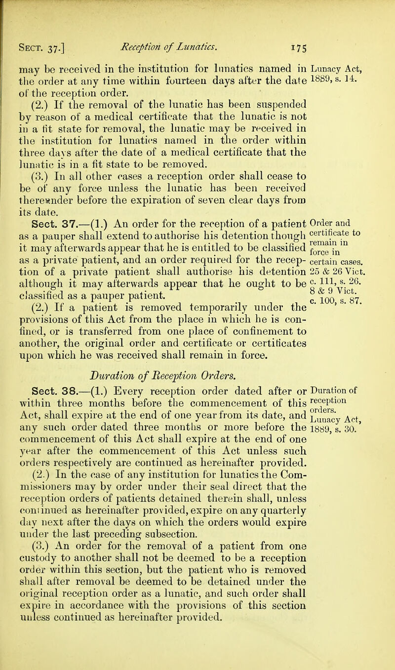 may be received in the institution for lunatics named in Lunacy Act, the order at any time within fourteen days after the date s. 14. of the reception order. (2.) If the removal of the lunatic has been suspended by reason of a medical certificate that the lunatic is not in a tit state for removal, the lunatic may be received in the institution for lunatics named in the order within three days after the date of a medical certificate that the lunatic is in a fit state to be removed. (0.) In all other cases a reception order shall cease to be of any force unless the lunatic has been received thereunder before the expiration of seven clear days from its date. Sect. 37.—(1.) An order for the reception of a patient Order and as a pauper shall extend to authorise his detention though certificate to it may afterwards appear that he is entitled to be classified fo™eYn^° as a private patient, and an order required for the recep- certain cases, tion of a private patient shall authorise his detention 25 & 26 Vict, although it may afterwards appear that he ought to be °- classified as a pauper patient. ^ ^^q ^^^gi^ (2.) If a patient is removed temporarily under the * ' ' • provisions of this Act from the place in which he is con- fined, or is transferred from one place of confinement to another, the original order and certificate or certiHcates upon which he was received shall remain in force. Duration of Reception Orders. Sect. 38.—(1.) Every reception order dated after or Duration of within three months before the commencement of this reception Act, shall expire at the end of one year from its date, and L^uacy Act any such order dated three months or more before the i889, s. 30.' commencement of this Act shall expire at the end of one year after the commencement of this Act unless such orders respectively are continued as hereinafter provided. (2.) In the case of any institution tor lunatics the Com- missioners may by order under their seal direct that the reception orders of patients detained therein shall, unless coniinued as hereinafter provided, expire on any quarterly day next after the days on which the orders would expire under the last preceding subsection. (3.) An order for the removal of a patient from one custody to another shall not be deemed to be a reception order within this section, but the patient who is removed shall after removal be deemed to be detained under the original reception order as a lunatic, and such order shall expire in accordance with the provisions of this section unless continued as hereinafter provided.