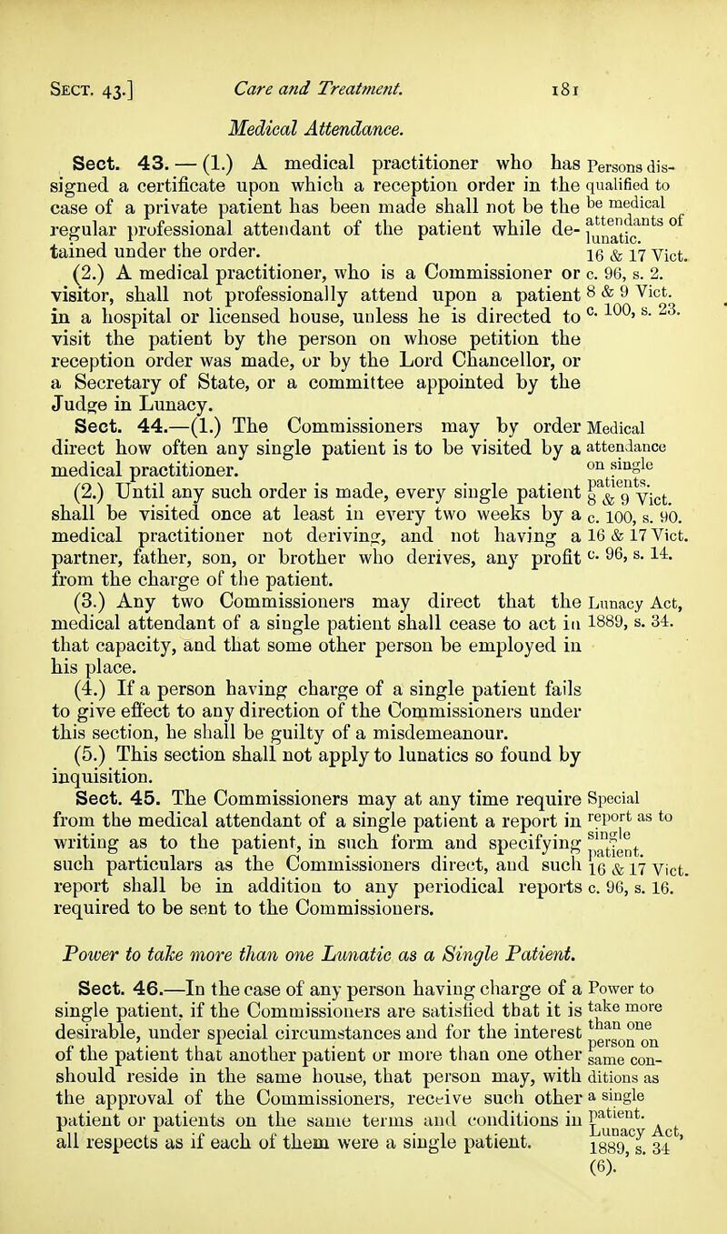 Medical Attendanee. Sect. 43. — (1.) A medical practitioner who has Persona dis- signed a certificate upon which a reception order in the qualified to case of a private patient has been made shall not be the medical regular professional attendant of the patient while de-l^^na'tk tained under the order. 16 & 17 Vict. (2.) A medical practitioner, who is a Commissioner or c. 96, s. 2. visitor, shall not professionally attend upon a patient 8 & 9 Vict, in a hospital or licensed house, unless he is directed to • ' ®* visit the patient by the person on whose petition the reception order was made, or by the Lord Chancellor, or a Secretary of State, or a committee appointed by the Judge in Lunacy. Sect. 44.—(1.) The Commissioners may by order Medical direct how often any single patient is to be visited by a attendance medical practitioner, single (2.) Until any such order is made, every single patient y^&^g vict shall be visited once at least in every two weeks by a c. lOO, s. 90. medical practitioner not deriving, and not having a 16 & 17 Vict, partner, father, son, or brother who derives, any profit ^- ^- from the charge of the patient. (3.) Any two Commissioners may direct that the Lunacy Act, medical attendant of a single patient shall cease to act in 1889, s. 34. that capacity, and that some other person be employed in his place. (4.) If a person having charge of a single patient fails to give eflt'ect to any direction of the Commissioners under this section, he shall be guilty of a misdemeanour. (5.) This section shall not apply to lunatics so found by inquisition. Sect. 45. The Commissioners may at any time require Special from the medical attendant of a single patient a report in report as to writing as to the patient, in such form and specifying ^^^^^^^^ such particulars as the Commissioners direct, and sucli ig & 17 yict. report shall be in addition to any periodical reports c. 96, s. 16. required to be sent to the Commissioners. Power to take more than one Lunatic as a Single Patient. Sect. 46.—In the case of any person having charge of a Power to single patient, if the Commissioners are satisfied that it is take more desirable, under special circumstances and for the interest n 1 ! • 1 1 • 1 i 1 person on 01 the patient that another patient or more than one other game con- should reside in the same house, that person may, with ditions as the approval of the Commissioners, receive such other a single patient or patients on the same terms and conditions in ^^^^^j^*' ^^j. all respects as if each of them were a single patient. jggg g 34 '