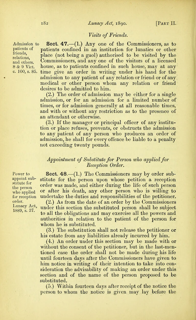 friends, relations, and others. 8 & 9 Vict, c. J 00, s. 85 Visits of Friends. Admission to Sect. 47.—(1.) Any one of the Commissioners, as to patients of patients confined in an institution for lunatics or other place (not being a gaol) authorised to be visited by the Commissioners, and any one of the visitors of a licensed house, as to patients confined in such house, may at any time give an order in writing under his hand for the admission to any patient of any relation or friend or of any medical or other person whom any relation or friend desires to be admitted to him. (2.) The order of admission may be either for a single admission, or for an admission for a limited number of times, or for admission generally at all reasonable times, and with or without any restriction as to the presence of an attendant or otherwise. (3.) If the manager or principal officer of any institu- tion or place refuses, prevents, or obstructs the admission to any patient of any person who produces an order of admission, he shall for every offence be liable to a penalty not exceeding twenty pounds. Power to appoint sub- .stitute for the person who applied for reception order. Ininacy Act, 1889, s. 37. Appointment of Substitute for Person who applied for Reception Order. Sect. 48.—(1.) The Commissioners may by order sub- stitute for the person upon whose petition a reception order was made, and either during the life of such person or after his death, any other person who is willing to undertake the duties and responsibilities of the petitioner. (2.) As from the date of an order by the Commissioners under this section the substituted person shall be subject to all the obligations and may exercise all the powers and authorities in relation to the patient of the person for whom he is substituted. (3.) The substitution shall not release the petitioner or his estate from any liabilities already incurred by him. (4.) An order uuder this section may be made with or without the consent of the petitioner, but in the last-men- tioned case the order shall not be made duriug his life until fourteen days after the Commissioners have given to him notice in writing of their intention to take into con- sideration the advisability of making an order under this section and of the name of the person proposed to be substituted. (5.) Within fourteen days after receipt of the notice the person to whom the notice is given may lay before the I