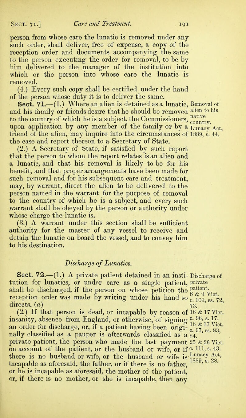 person from whose care the lunatic is removed under any- such order, shall deliver, free of expense, a copy of the reception order and documents accompanying the same to the person executing the order for removal, to be by liim delivered to the manager of the institution into which or the person into whose care the lunatic is removed. (4.) Every such copy shall be certified under the hand of the person whose duty it is to deliver the same. Sect. 71.—(1.) Where an alien is detained as a lunatic, Removal of and his family or friends desire that he should be removed ^'^^.^^ ^'^ '^^^ to the country of which he is a subject, the Commissioners, upon application by any member of the family or by a Lunacy'Act, friend of the alien, may inquire into the circumstances of 1889, s. 44. the case and report thereon to a Secretary of State. (2.) A Secretary of State, if satisfied by such report that the person to whom the report relates is an alien and a lunatic, and that his removal is likely to be for his benefit, and that proper arrangements have been made for such removal and for his subsequent care and treatment, may, by warrant, direct the alien to be delivered to the person named in the warrant for the purpose of removal to the country of which he is a subject, and every such warrant shall be obeyed by the person or authority under whose charge the lunatic is. (3.) A warrant under this section shall be sufficient authority for the master of any vessel to receive and detain the lunatic on board the vessel, and to convey him to his destination. Discharge of Lunatics. Sect. 72.—(1.) A private patient detained in an insti- Discharge of tution for lunatics, or under care as a single patient, private shall be discharged, if the person on whose petition the o'^^^*^a y- + reception order was made by writing under his hand so ^ ^09 ss° 72 directs, (a) 73. (2.) If that person is dead, or incapable by reason of 16 & 17 Vict, insanity, absence from England, or otherwise, of sieninff ^- ^'^^ an order for discharge, or, if a patient havino; been origi- ^ nally classified as a pauper is afterwards classified as a 84. ' * ' private patient, the person who made the last payment 25 & 26 Vict, on account of the patient, or the husband or wife, or if HI, s. 43. there is no husband or wife, or the husband or wife is '^J ^g*' incapable as aforesaid, the father, or if there is no father, ' ^'  or he is incapable as aforesaid, the mother of the patient, or, if there is no mother, or she is incapable, then any