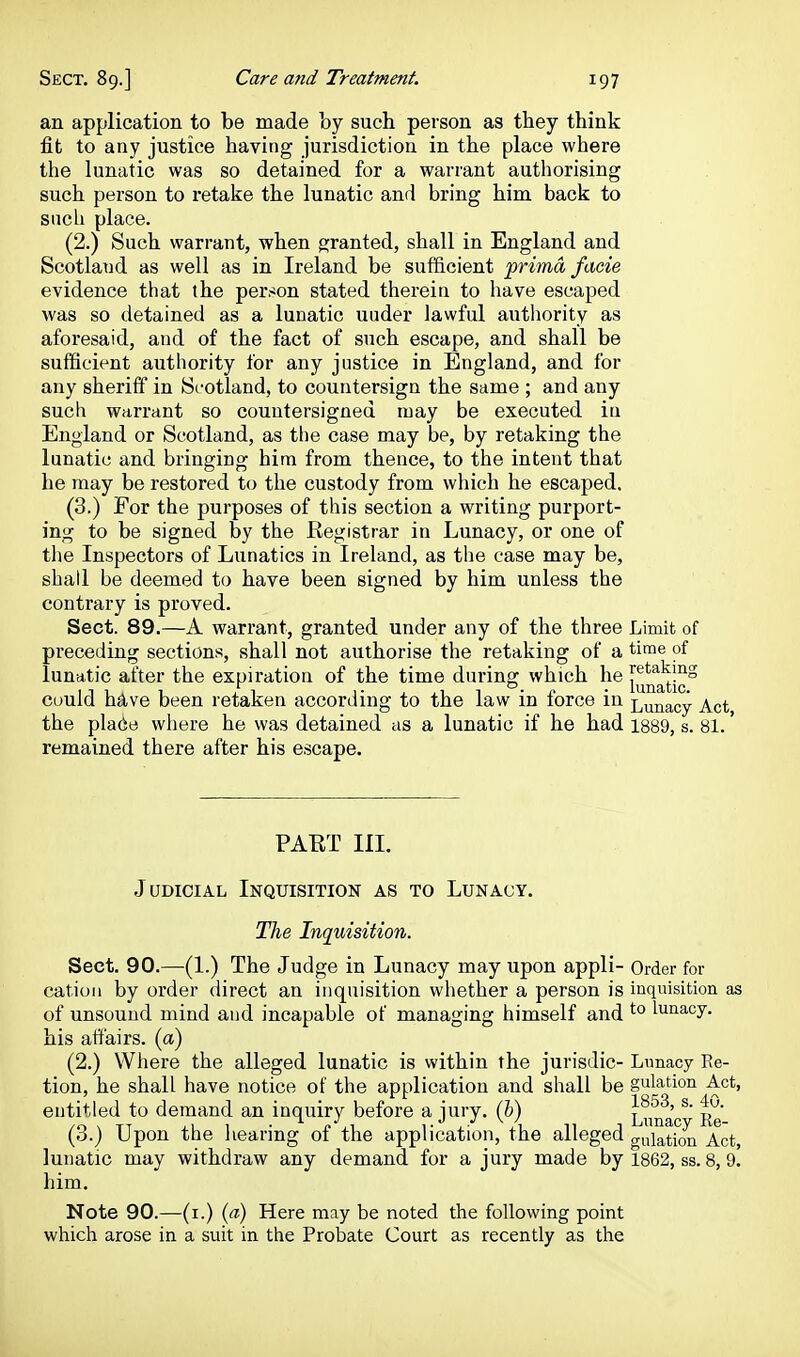 an application to be made by such person as they think fit to any justice having jurisdiction in the place where the lunatic was so detained for a warrant authorising such person to retake the lunatic and bring him back to such place. (2.) Such warrant, when granted, shall in England and Scotland as well as in Ireland be sufficient prima facie evidence that the person stated therein to have escaped was so detained as a lunatic under lawful autliority as aforesaid, and of the fact of such escape, and shall be sufficient authority for any justice in England, and for any sheriff in Scotland, to countersign the same ; and any such warrant so countersigned may be executed iu England or Scotland, as the case may be, by retaking the lunatic and bringing him from thence, to the intent that he may be restored to the custody from which he escaped. (3.) For the purposes of this section a writing purport- ing to be signed by the Registrar in Lunacy, or one of the Inspectors of Lunatics in Ireland, as the case may be, shall be deemed to have been signed by him unless the contrary is proved. Sect. 89.—A warrant, granted under any of the three Limit of preceding sections, shall not authorise the retaking of a ti™e of lunatic after the expiration of the time diu-ing which he cuuld have been retaken according to the law in force in Lunacy Act, the pla(ie where he was detained as a lunatic if he had i889, s. 81. remained there after his escape. PAET III. Judicial Inquisition as to Lunacy. The Inquisition. Sect. 90.—-(1.) The Judge in Lunacy may upon appli- Order for cation by order direct an inquisition whether a person is inquisition as of unsound mind and incapable of managing himself and ^'^ lunacy, his affairs, (a) (2.) Where the alleged lunatic is within the jurisdic- Lunacy Re- tion, he shall have notice of the application and shall be gulation Act, entitled to demand an inquiry before a jury, (b) Linfa'c^' Re' (3.) Upon the hearing of the application, the alleged o-ulaticm Act lunatic may withdraw any demand for a jury made by 1862, ss. 8, 9. him. Note 90.—(i.) {a) Here may be noted the following point which arose in a suit in the Probate Court as recently as the