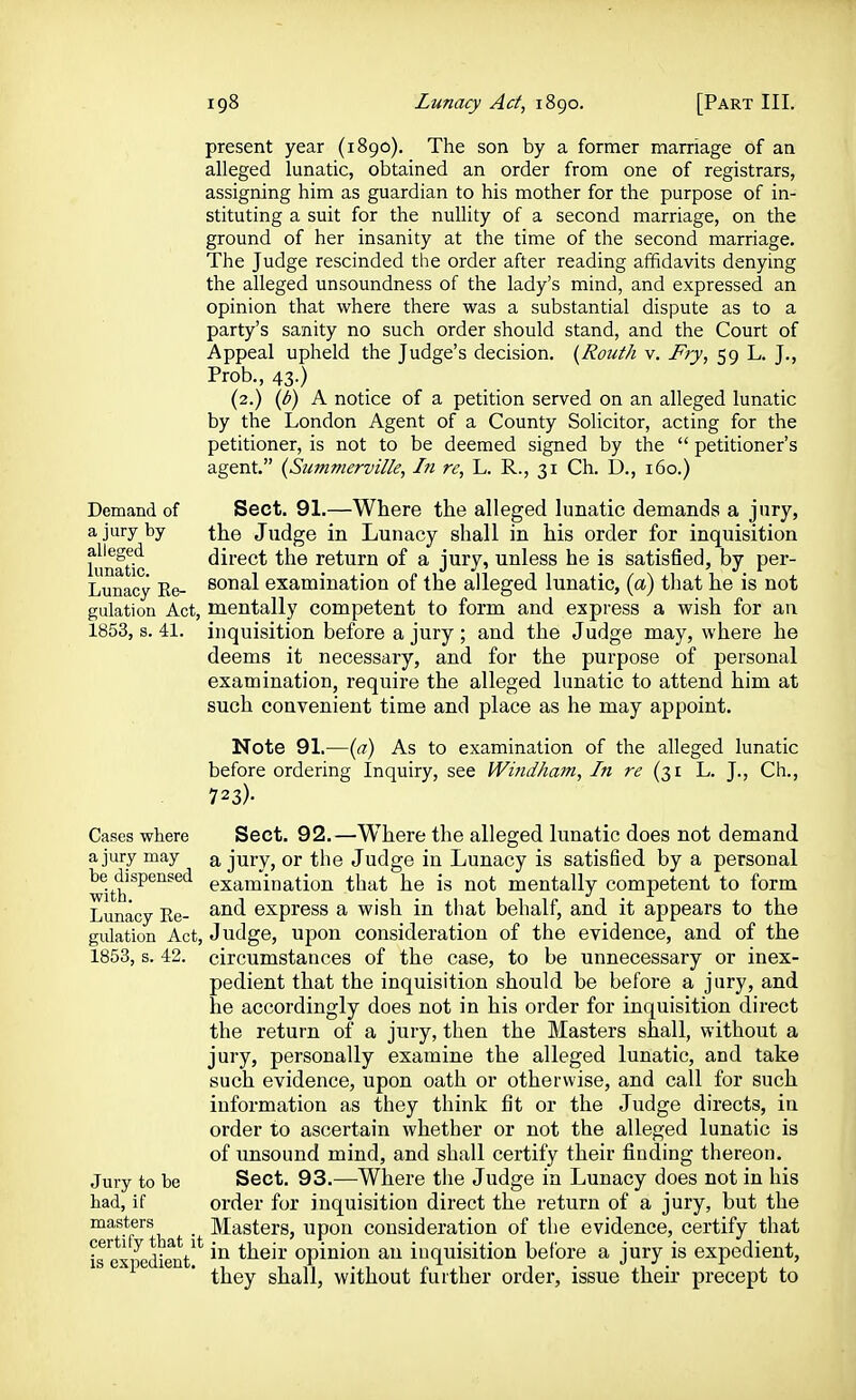 present year (1890). The son by a former marriage of an alleged lunatic, obtained an order from one of registrars, assigning him as guardian to his mother for the purpose of in- stituting a suit for the nullity of a second marriage, on the ground of her insanity at the time of the second marriage. The Judge rescinded the order after reading affidavits denying the alleged unsoundness of the lady's mind, and expressed an opinion that where there was a substantial dispute as to a party's sanity no such order should stand, and the Court of Appeal upheld the Judge's decision. {Routh v. Fry, 59 L. J., Prob., 43.) (2.) {b) A notice of a petition served on an alleged lunatic by the London Agent of a County Solicitor, acting for the petitioner, is not to be deemed signed by the  petitioner's agent. {Summerville, In re, L. R., 31 Ch. D., 160.) Demand of a jury by alleged lunatic. Sect. 91.—Where the alleged lunatic demands a jury, the Judge in Lunacy shall in his order for inquisition direct the return of a jury, unless he is satisfied, by per- Lunacy Re- ^o^^'l examination of the alleged lunatic, (a) that he is not gulation Act, mentally competent to form and express a wish for an 1853, s. 41. inquisition before a jury ; and the Judge may, where he deems it necessary, and for the purpose of personal examination, require the alleged lunatic to attend him at such convenient time and place as he may appoint. Note 91.—(a) As to examination of the alleged lunatic before ordering Inquiry, see Windham, In re (31 L. J., Ch., 723)- Cases where a jury may be dispensed with. Lunacy Re- gulation Act, 1853, s. 42. Jury to be had, if masters certify that it is expedient. Sect. 92.—Where the alleged lunatic does not demand a jury, or the Judge in Lunacy is satisfied by a personal examination that he is not mentally competent to form and express a wish in that behalf, and it appears to the Judge, upon consideration of the evidence, and of the circumstances of the case, to be unnecessary or inex- pedient that the inquisition should be before a jury, and he accordingly does not in his order for inquisition direct the return of a jury, then the Masters shall, without a jury, personally examine the alleged lunatic, and take such evidence, upon oath or otherwise, and call for such information as they think fit or the Judge directs, in order to ascertain whether or not the alleged lunatic is of unsound mind, and shall certify their finding thereon. Sect, 93.—Where the Judge in Lunacy does not in his order for inquisition direct the return of a jury, but the Masters, upon consideration of the evidence, certify that in their opinion an inquisition before a jury is expedient, they shall, without further order, issue theu- precept to