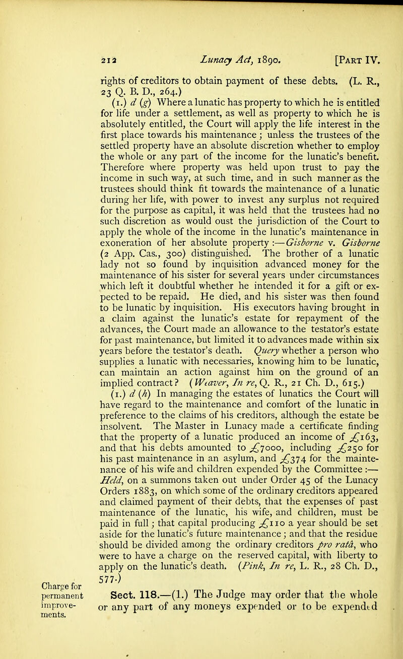 rights of creditors to obtain payment of these debts. (L. R., 23 Q. B. D, 264.) (i.) d (g) Where a lunatic has property to which he is entitled for life under a settlement, as well as property to which he is absolutely entitled, the Court will apply the life interest in the first place towards his maintenance ; unless the trustees of the settled property have an absolute discretion whether to employ the whole or any part of the income for the lunatic's benefit. Therefore where property was held upon trust to pay the income in such way, at such time, and in such manner as the trustees should think fit towards the maintenance of a lunatic during her life, with power to invest any surplus not required for the purpose as capital, it was held that the trustees had no such discretion as would oust the jurisdiction of the Court to apply the whole of the income in the lunatic's maintenance in exoneration of her absolute property :—Gisborne v. Gisbor?ie (2 App. Cas., 300) distinguished. The brother of a lunatic lady not so found by inquisition advanced money for the maintenance of his sister for several years under circumstances which left it doubtful whether he intended it for a gift or ex- pected to be repaid. He died, and his sister was then found to be lunatic by inquisition. His executors having brought in a claim against the lunatic's estate for repayment of the advances, the Court made an allowance to the testator's estate for past maintenance, but limited it to advances made within six years before the testator's death. Query whether a person who supplies a lunatic with necessaries, knowing him to be lunatic, can maintain an action against him on the ground of an impHed contract? (Weaver, Iti re,Q. R., 21 Ch. D., 615.) (i.) d (A) In managing the estates of lunatics the Court will have regard to the maintenance and comfort of the lunatic in preference to the claims of his creditors, although the estate be insolvent. The Master in Lunacy made a certificate finding that the property of a lunatic produced an income of ^^163, and that his debts amounted to ^yooo, including ;^25o for his past maintenance in an asylum, and ;^374 for the mainte- nance of his wife and children expended by the Committee :— HeM, on a summons taken out under Order 45 of the Lunacy Orders 1883, on which some of the ordinary creditors appeared and claimed payment of their debts, that the expenses of past maintenance of the lunatic, his wife, and children, must be paid in full; that capital producing ^110 a year should be set aside for the lunatic's future maintenance; and that the residue should be divided among the ordinary creditors raifd, who were to have a charge on the reserved capital, with liberty to apply on the lunatic's death, (Pink, In re, L. R., 28 Ch. D., n f 577-) Chargfe for permanent Sect. 118.—(1.) The Judge may order tliat the whole improve- or any part of any moneys expended or to be espendtd ments.