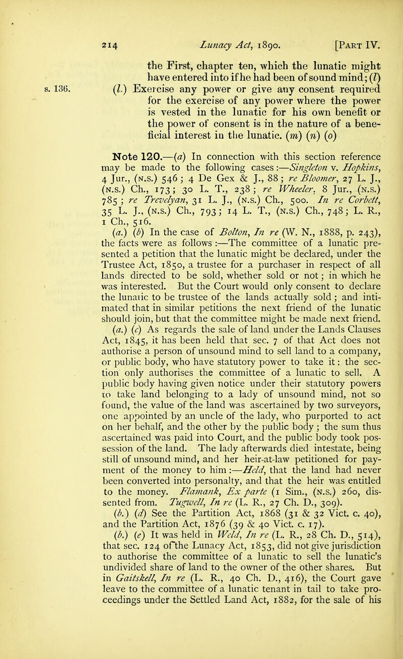 the First, chapter ten, which the lunatic might have entered into if he had been of sound mind; (Z) s. 136. (Z.) Exei cise any power or give any consent required for the exercise of any power where the power is vested in the lunatic for his own benefit or the power of consent is in the nature of a bene- ficial interest in the lunatic, (m) {n) (0) Note 120.-—(a) In connection with this section reference may be made to the following cases :—Singleton v. Hopkins^ 4 Jur., (n.s.) 546 \ 4 De Gex & J., 88; re Bloomer, 27 L. J., (n.s.) Ch., 173; 30 L. T., 238; re Wheeler. 8 Jur., (n.s.) 785 ; re Trevelyan, 31 L. J., (n.s.) Ch., 500. In re Corbett, 35 L. J., (N.s.) Ch., 793; 14 L. T., (N.s.) Ch., 748; L. R., I Ch., 516. {a.) (b) In the case of Bolton, In re (W. N., 1888, p. 243), the facts were as follows :—The committee of a lunatic pre- sented a petition that the lunatic might be declared, under the Trustee Act, 1850, a trustee for a purchaser in respect of all lands directed to be sold, whether sold or not; in which he was interested. But the Court would only consent to declare the lunaiic to be trustee of the lands actually sold; and inti- mated that in similar petitions the next friend of the lunatic should join, but that the committee might be made next friend. ia.) (c) As regards the sale of land under the Lands Clauses Act, 1845, it has been held that sec. 7 of that Act does not authorise a person of unsound mind to sell land to a company, or public body, who have statutory power to take it: the sec- tion only authorises the committee of a lunatic to sell. A public body having given notice under their statutory powers 10 take land belonging to a lady of unsound mind, not so found, the value of the land was ascertained by two surveyors, one appointed by an uncle of the lady, who purported to act on her behalf, and the other by the public body; the sum thus ascertained was paid into Court, and the public body took pos- session of the land. The lady afterwards died intestate, being still of unsound mind, and her heir-at-law petitioned for pay- ment of the money to him:—Held, that the land had never been converted into personalty, and that the heir was entitled to the money. Flaj7iank, Ex parte (i Sim., (n.s.) 260, dis- sented from. Tugwcll, In re (L. R., 27 Ch. D., 309). {b.') (d) See the Partition Act, 1868 (31 & 32 Vict. c. 40), and the Partition Act, 1876 (39 & 40 Vict. c. 17). {b.) (e) It was held in IVeld, In re (L. R., 28 Ch. D., 514), that sec. 124 oFthe Lunacy Act, 1853, did not give jurisdiction to authorise the committee of a lunatic to sell the lunatic's undivided share of land to the owner of the other shares. But in Gaitskell, In re (L. R., 40 Ch. D., 416), the Court gave leave to the committee of a lunatic tenant in tail to take pro- ceedings under the Settled Land Act, 1882, for the sale of his