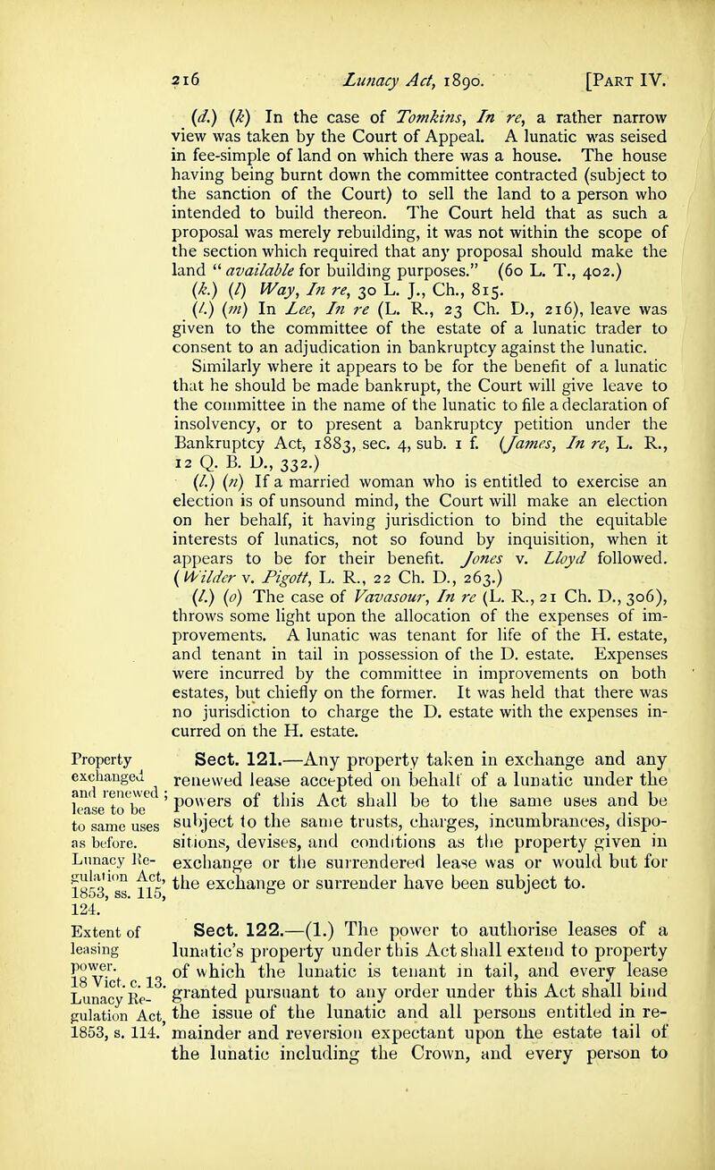 Property exchanged and renewed ; lease to bo to same uses as before. Lunacy J!e- cuiaiion Act, 1853, ss. 115, 124. Extent of leasing power. 18 Vict. c. 13. Lunacy lie- gulation Act, 1853, s. 114. (d.) (k) In the case of Tomkins, In re, a rather narrow view was taken by the Court of Appeal. A lunatic was seised in fee-simple of land on which there was a house. The house having being burnt down the committee contracted (subject to the sanction of the Court) to sell the land to a person who intended to build thereon. The Court held that as such a proposal was merely rebuilding, it was not within the scope of the section which required that any proposal should make the land  available for buildmg purposes. (60 L. T., 402.) {k.) (/) Way, In re, 30 L. J., Ch., 815. (/.) (in) In Lee, In re (L. R., 23 Ch. D., 216), leave was given to the committee of the estate of a lunatic trader to consent to an adjudication in bankruptcy against the lunatic. Smiilarly where it appears to be for the benefit of a lunatic that he should be made bankrupt, the Court will give leave to the conmiittee in the name of the lunatic to file a declaration of insolvency, or to present a bankruptcy petition under the Bankruptcy Act, 1883, sec. 4, sub. i f. {James, In re, L. R., 12 Q. B. D., 332.) (/.) («) If a married woman who is entitled to exercise an election is of unsound mind, the Court will make an election on her behalf, it having jurisdiction to bind the equitable interests of lunatics, not so found by inquisition, when it appears to be for their benefit. Jones v. Lloyd followed. {Wilder v. Pigott, L. R., 22 Ch. D., 263.) (/.) {0) The case of Vavasour, In re (L. R., 21 Ch. D., 306), throws some light upon the allocation of the expenses of im- provements, A lunatic was tenant for life of the H. estate, and tenant in tail in possession of the D. estate. Expenses were incurred by the committee in improvements on both estates, but chiefly on the former. It was held that there was no jurisdiction to charge the D, estate with the expenses in- curred on the H. estate. Sect. 121.—Any property taken in excliange and any renewed lease accepted on behalt of a lunatic under the powers of this Act shall be to the same uses and be subject to the same trusts, charges, incumbrances, dispo- sitions, devises, and conditions as the property given in excliange or the surrendered lease was or would but for the exchange or surrender have been subject to. Sect. 122.—(1.) The power to authorise leases of a lunatic's property under this Act shall extend to property of which the lunatic is tenant in tail, and every lease granted pursuant to any order under this Act shall bind the issue of the lunatic and all persons entitled in re- mainder and reversion expectant upon the estate tail of the lunatic including the Crown, and every person to