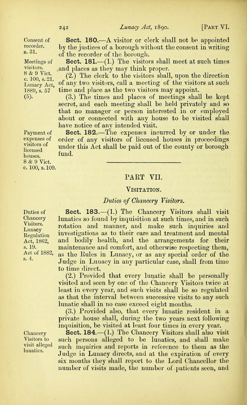 Consent of recorder, s. 31. Meetings of visitors. 8 & 9 Vict, c. 100, s. 21. Lunacy Act, 1889, s. 57 (5). Payment of expenses of visitors of licensed houses. 8 & 9 Vict, c. 100, s, 109. Sect. 180.—A visitor or clerk shall not be appointed by the justices of a borough without the consent in writing of the recorder of the borough. Sect. 181.—(1.) The visitors shall meet at such times and places as they may think proper. (2.) The clerk to the visitors shall, upon the direction of any two visitors, call a meeting of the visitors at such time and place as the two visitors may appoint. (3.) The times and places of meetings shall be kept secret, and each meeting shall be held privately and so that no manager or person interested in or employed about or connected with any house to be visited shall have notice of any intended visit. Sect. 182.—The expenses incurred by or under the order of any visitors of licensed houses in proceedings under this Act shall be paid out of the county or borough fund. PART VII. Duties of Chancery Visitors. Lunacy Regulation Act, 1862, s. 19. Act of 1882, s. 4. Chancery Visitors to visit alleged lunatics. Visitation. Duties of Chancery Visitors. Sect. 183.—(1.) The Chancery Visitors shall visit lunatics so found by inquisition at such times, and in such rotation and manner, and make such inquiries and investigations as to their care and treatment and mental and bodily health, and the arrangements for their maintenance and comfort, and otherwise respecting them, as the Rules in Lunacy, or as any special order of the Judge in Lunacy in any particular case, shall from time to time direct. (2.) Provided that every lunatic shall be personally visited and seen by one of the Chancery Visitors twice at least in every year, and such visits shall be so regulated as that the interval between successive visits to any such lunatic shall in no case exceed eight months. (3.) Provided also, that every lunatic resident in a private house shall, during the two years next following inquisition, be visited at least four times in every year. Sect. 184.—(1.) The Chancery Visitors shall also visit such persons alleged to be lunatics, and shall make such inquiries and reports in reference to them as the Judge in Lunacy directs, and at the expiration of every six months they shall report to the Lord Chancellor the number of visits made, the number of patients seen, and