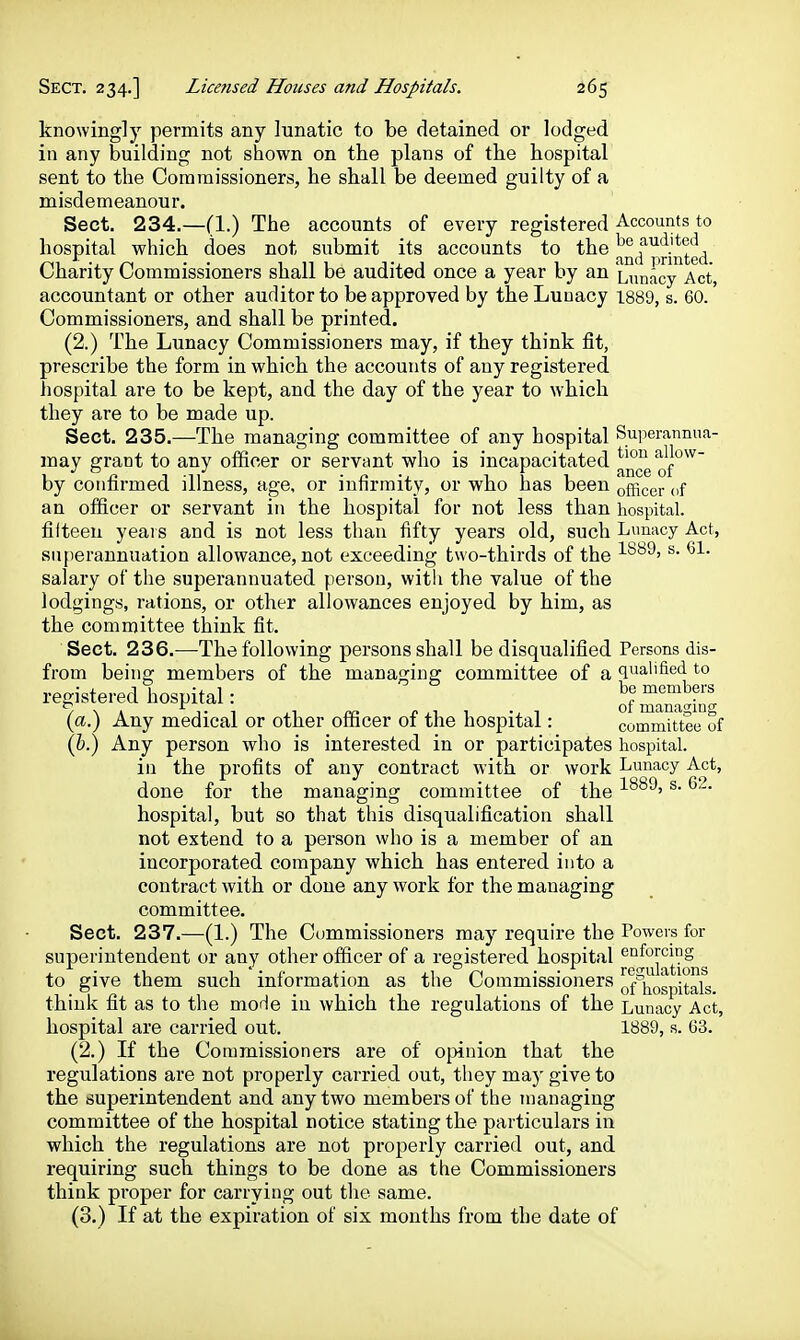 knowingly permits any lunatic to be detained or lodged in any building not shown on the plans of the hospital sent to the Commissioners, he shall be deemed guilty of a misdemeanour. Sect. 234.—(1.) The accounts of every registered Accounts to hospital which does not submit its accounts to the ^^^f^.^-jj^ed Charity Commissioners shall be audited once a year by an Liinacy Act, accountant or other auditor to be approved by the Luuacy 1889, s. 60. Commissioners, and shall be printed. (2.) The Lunacy Commissioners may, if they think fit, prescribe the form in which the accounts of any registered hospital are to be kept, and the day of the year to which they are to be made up. Sect. 235.—The managing committee of any hospital Superannua- may grant to any officer or servant who is incapacitated ^'^^ allow- by confirmed illness, age, or infirmity, or who has been officer of an officer or servant in the hospital for not less than hospital, fifteen years and is not less than fifty years old, such Lunacy Act, snperannuation allowance, not exceeding two-thirds of the ^' salary of the superannuated person, witli the value of the lodgings, rations, or other allowances enjoyed by him, as the committee think fit. Sect. 236.-—The following persons shall be disqualified Persons dis- from being members of the managing committee of a qualified to registered hospital: Sman2in' (a.) Any medical or other officer of the hospital: committee of (i.) Any person who is interested in or participates hospital. in the profits of any contract with or work Lunacy Act, done for the managing committee of the '  hospital, but so that this disqualification shall not extend to a person who is a member of an incorporated company which has entered into a contract with or done any work for the managing committee. Sect. 237.—(1.) The Commissioners may require the Powers for superintendent or any other officer of a registered hospital ^°J*^]^^^|yjjg to give them such information as the Commissioners of^j^o'spitals think fit as to the moHe in which the regulations of the Lunacy Act, hospital are carried out. 1889, s. 63. (2.) If the Commissioners are of opinion that the regulations are not properly carried out, they may give to the superintendent and any two members of the managing committee of the hospital notice stating the particulars in which the regulations are not properly carried out, and requiring such things to be done as the Commissioners think proper for carrying out the same. (3.) If at the expiration of six months from the date of