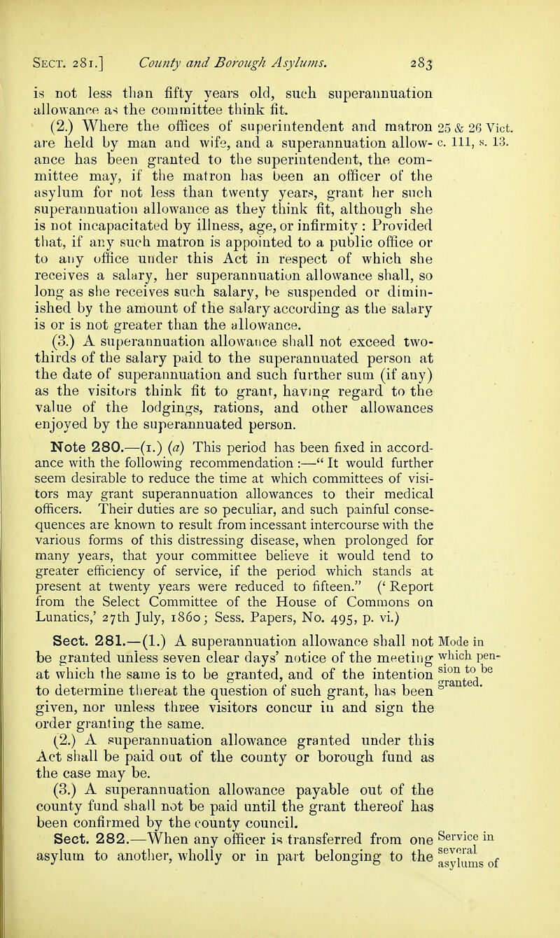 is not less than fifty years old, sueli superannuation allowanfe as the committee think fit. (2.) Where the offices of superintendent and matron 25 & 26 Vict, are held by man and wife, and a superannuation allow- c. Ill, h. 13. ance has been granted to the superintendent, the com- mittee may, if the matron has been an officer of the asylum for not less than twenty years, grant her such superannuation allowance as they think fit, although she is not incapacitated by illness, age, or infirmity : Provided that, if any such matron is appointed to a public office or to any office under this Act in respect of which she receives a salary, her superannuation allowance shall, so long as she receives such salary, be suspended or dimin- ished by the amount of the salary according as the salary is or is not greater than the allowance. (3.) A superannuation allowance shall not exceed two- thirds of the salary paid to the superannuated person at the date of superannuation and such further sum (if any) as the visitors think fit to grant, having regard to the value of the lodgings, rations, and other allowances enjoyed by the superannuated person. Note 280.—(i.) {a) This period has been fixed in accord- ance with the following recommendation :— It would further seem desirable to reduce the time at which committees of visi- tors may grant superannuation allowances to their medical officers. Their duties are so peculiar, and such painful conse- quences are known to result from incessant intercourse with the various forms of this distressing disease, when prolonged for many years, that your committee believe it would tend to greater efficiency of service, if the period which stands at present at twenty years were reduced to fifteen. (' Report from the Select Committee of the House of Commons on Lunatics,' 27th July, i86o- Sess. Papers, No. 495, p. vi.) Sect. 281.—(1.) A superannuation allowance shall not Mode in be granted unless seven clear days' notice of the meeting which pen- at which the same is to be oranted, and of the intention ^1°° to be to determine tliereafc the question of such grant, has been ° given, nor unless three visitors concur iu and sign the order granting the same. (2.) A .superannuation allowance granted under this Act shall be paid out of the county or borough fund as the case may be. (3.) A superannuation allowance payable out of the county fund shall not be paid until the grant thereof has been confirmed by the county council. Sect. 282.—When any officer is transferred from one Service in asylum to another, wholly or in part belonging to the ^s^jy^g