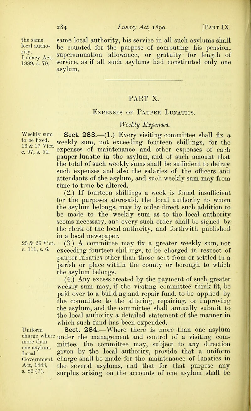 the same local autho- rity. Lunacy Act, 1889, s. 70. same local authority, his service in all such asylums shall be counted for the parpose of computing his pension, superannuation allowance, or gratuity for length of service, as if all such asylums had constituted only one asylum. PART X. Expenses op Pauper Lunatics. WeeMy Expenses. Weekly sum Sect. 283.—(1.) Every visiting committee shall fix a le&lT^Vict ^'®^^^y sam, not exceeding fourteen shillings, for the c 97 s 54 expenses of maintenance and other expenses of each pauper lunatic in the asylum, and of such amount that the total of such weekly sums shall be sufficient to defray such expenses and also the salaries of the officers and attendants of the asylum, and such weekly sum may from time to time be altered. (2.) If fourteen shillings a week is found insufficient for tlie purposes aforesaid, the local authority to wliom the asylum belongs, may by order direct such addition to be made to the weekly sum as to the local authority seems necessary, and every such order shall be signed by the clerk of the local authority, and forthwith published in a local newspaper. 25 & 26 Vict. (3.) A committee may fix a greater weekly sum, not 0. Ill, s. 6. exceeding fourteen shillings, to be charged in respect of pauper lunatics other than those sent from or settled in a parish or place within the county or borough to which the asylum belongs. (4.) Any excess created by the payment of such greater weekly sum may, if tlie visiting committee think fit, be paid over to a building and repair fund, to be applied by the committee to the altering, repairing, or improving the asylum, and the committee shall annually submit to the local authority a detailed statement of the manner in which such fund has been expended. Uniform Sect. 284.—Where there is more than one asylum charge where under the management and control of a visiting com- more than n^ittee, the committee may, subiect to any direction one Rsvlum . . • Local  given by the local authority, provide that a uniform Government chai'ge shall be made for the maintenance of lunatics in Act, 1888, the several asylums, and that for that purpose any s. 86 (7). surplus arising on the accounts of one asylum shall be