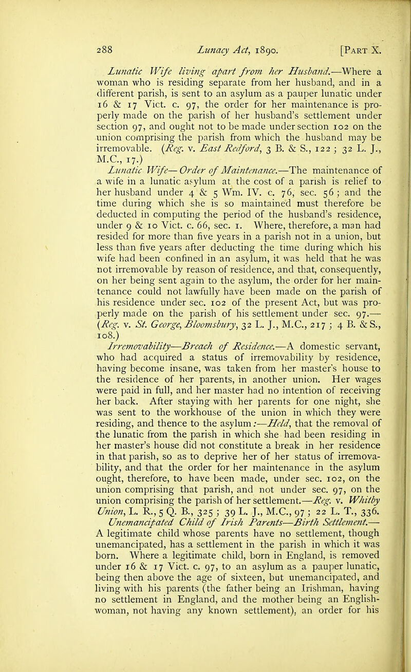 Lunatic Wife living apart from her Husbafid.—Where a woman who is residing separate from her husband, and in a different parish, is sent to an asylum as a pauper lunatic under 16 & 17 Vict. c. 97, the order for her maintenance is pro- perly made on the parish of her husband's settlement under section 97, and ought not to be made under section 102 on the union comprising the parish from which the husband may be irremovable. {-Reg. v. East Red ford, 3 B. & S., 122 ; 32 L. J., M.C., 17.) Lunatic Wife—Order of Maiiitenance.—The maintenance of a wife in a lunatic asylum at the cost of a parish is relief to her husband under 4 & 5 Wm. IV. c. 76, sec. 56; and the time during which she is so maintained must therefore be deducted in computing the period of the husband's residence, under 9 & 10 Vict. c. 66, sec. i. Where, therefore, a man had resided for more than five years in a parish not in a union, but less than five years after deducting the time during which his wife had been confined in an asylum, it was held that he was not irremovable by reason of residence, and that, consequently, on her being sent again to the asylum, the order for her main- tenance could not lawfully have been made on the parish of his residence under sec. 102 of the present Act, but was pro- perly made on the parish of his settlement under sec. 97.—■ {Reg. v. St. George, Blootnsbury, 32 L. J., M.C., 217 ; 4 B. &S., 108.) Lrremovability—Breach of Residence.—A domestic servant, who had acquired a status of irremovability by residence, having become insane, was taken from her master's house to the residence of her parents, in another union. Her wages were paid in full, and her master had no intention of receiving her back. After staying with her parents for one night, she was sent to the workhouse of the union in which they were residing, and thence to the asylum;—Llcld, that the removal of the lunatic from the parish in which she had been residing in her master's house did not constitute a break in her residence in that parish, so as to deprive her of her status of irremova- bility, and that the order for her maintenance in the asylum ought, therefore, to have been made, under sec. 102, on the union comprising that parish, and not under sec. 97, on the union comprising the parish of her settlement.—Reg. v. Whitby Union, L. R., 5 Q. B., 325 ; 39 L. J., M.C., 97 ; 22 L. T., 336. Unemancipated Child of Irish Parents—Birth Settlement.—- A legitimate child whose parents have no settlement, though unemancipated, has a settlement in the parish in which it was born. Where a legitimate child, born in England, is removed under 16 & 17 Vict. c. 97, to an asylum as a pauper lunatic, being then above the age of sixteen, but unemancipated, and living with his parents (the father being an Irishman, having no settlement in England, and the mother being an English- woman, not having any known settlement), an order for his