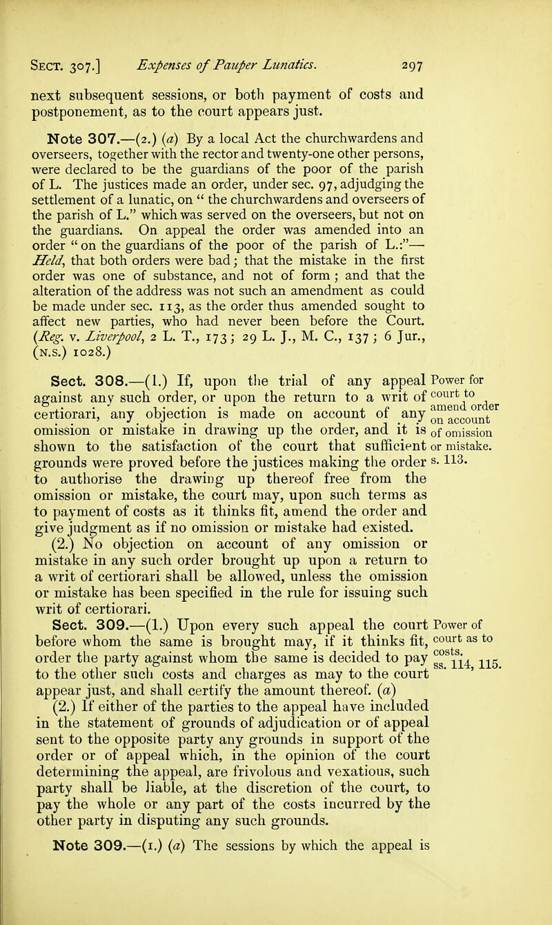 next subsequent sessions, or both payment of costs and postponement, as to the court appears just. Note 307.—(2.) {a) By a local Act the churchwardens and overseers, together with the rector and twenty-one other persons, were declared to be the guardians of the poor of the parish of L. The justices made an order, under sec. 97, adjudging the settlement of a lunatic, on  the churchwardens and overseers of the parish of L. which was served on the overseers, but not on the guardians. On appeal the order was amended into an order on the guardians of the poor of the parish of L.:— Held., that both orders were bad; that the mistake in the first order was one of substance, and not of form; and that the alteration of the address was not such an amendment as could be made under sec. 113, as the order thus amended sought to affect new parties, who had never been before the Court. {Reg. V. Liverpool, 2 L. T., 173; 29 L. J., M. C, 137 ; 6 Jur., (n.s.) 1028.) Sect. 308.—(1.) If, upon the trial of any appeal Power for against any such order, or upon the return to a writ of ^J^^'^^'^j^q^.^g^ certiorari, any objection is made on account of any o™^ccount omission or mistake in drawing up the order, and it is of omission shown to the satisfaction of the court that sufficient or mistake, grounds were proved before the justices making the order s. 113. to authorise the drawing up thereof free from the omission or mistake, the court may, upon such terms as to payment of costs as it thinks fit, amend the order and give judgment as if no omission or mistake had existed. (2.) No objection on account of any omission or mistake in any such order brought up upon a return to a writ of certiorari shall be allowed, unless the omission or mistake has been specified in the rule for issuing such writ of certiorari. Sect. 309.—(1.) Upon every such appeal the court Power of before whom the same is brought may, if it thinks fit, court as to order the party against whom the same is decided to pay gg'^^^^^. to the other such costs and charges as may to the court  ' appear just, and shall certify the amount thereof, {a) (2.) If either of the parties to the appeal have included in the statement of grounds of adjudication or of appeal sent to the opposite party any grounds in support of the order or of appeal which, in the opinion of the court determining the appeal, are frivolous and vexatious, such party shall be liable, at the discretion of the court, to pay the whole or any part of the costs incurred by the other party in disputing any such grounds. Note 309.—(i.) {a) The sessions by which the appeal is