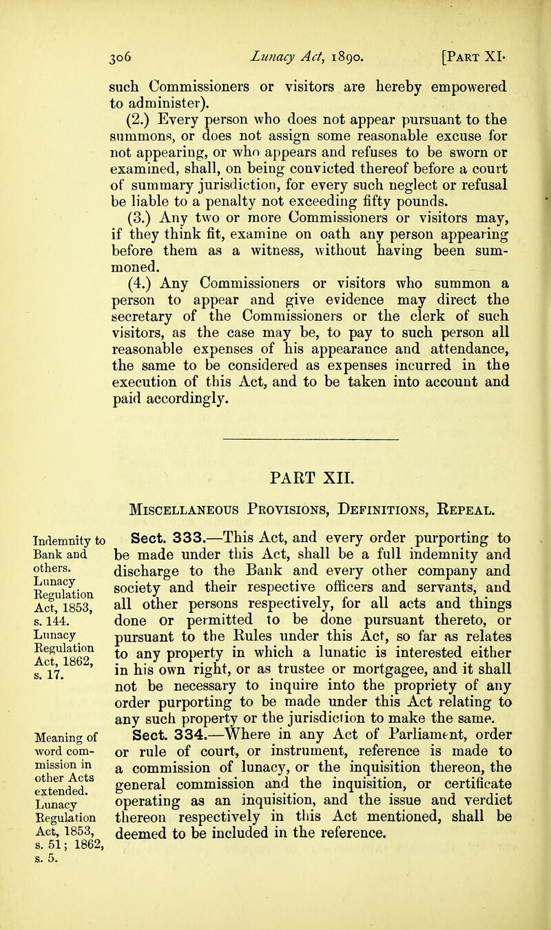 such Commissioners or visitors are hereby empowered to administer). (2.) Every person who does not appear pursuant to the summons, or does not assign some reasonable excuse for not appearing, or who appears and refuses to be sworn or examined, shall, on being convicted thereof before a court of summary jurisdiction, for every such neglect or refusal be liable to a penalty not exceeding fifty pounds. (3.) Any two or more Commissioners or visitors may, if they think fit, examine on oath any person appearing before them as a witness, without having been sum- moned. (4.) Any Commissioners or visitors who summon a person to appear and give evidence may direct the secretary of the Commissioners or the clerk of such visitors, as the case may be, to pay to such person all reasonable expenses of his appearance and attendance, the same to be considered as expenses incurred in the execution of this Act, and to be taken into account and paid accordingly. PART XII. Indemnity to Bank and others. Lunacy Eegulation Act, 1853, s. 144. Lunacy Eegulation Act, 1862, s. 17. Meaning of word com- mission in other Acts extended. Lunacy Eegulation Act, 1853, s. 51; 1862, Miscellaneous Provisions, Definitions, Eepeal. Sect. 333.—This Act, and every order purporting to be made under this Act, shall be a full indemnity and discharge to the Bank and every other company and society and their respective officers and servants, and all other persons respectively, for all acts and things done or permitted to be done pursuant thereto, or pursuant to the Eules under this Act, so far as relates to any property in which a lunatic is interested either in his own right, or as trustee or mortgagee, and it shall not be necessary to inquire into the propriety of any order purporting to be made under this Act relating to any such property or the jurisdiction to make the same. Sect. 334.—Where in any Act of Parliament, order or rule of court, or instrument, reference is made to a commission of lunacy, or the inquisition thereon, the general commission and the inquisition, or certificate operating as an inquisition, and the issue and verdict thereon respectively in this Act mentioned, shall be deemed to be included in the reference.