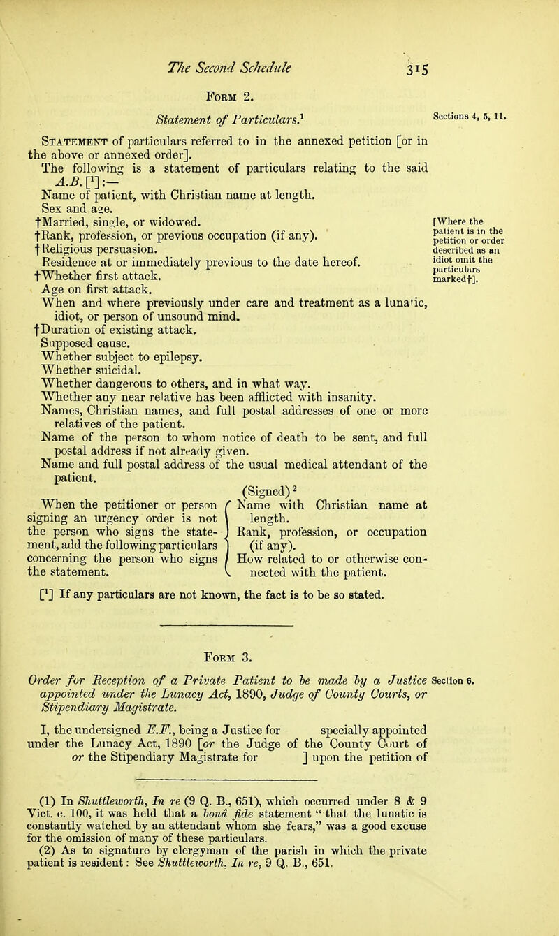 FOEM 2. Statement of Particulars} Sections 4,5,11. Statement of particulars referred to in the annexed petition [or in the above or annexed order]. The following is a statement of particulars relating to the said Name of patient, with Christian name at length. Sex and ase. fMarried, single, or widowed. [Where the tRank, profession, or previous occupation (if any). petition or order ■f Religious persuasion. described as an Residence at or immediately previous to the date hereof. idiot omit the fWhether first attack. markedt].^ Age on first attack. When and where previously under care and treatment as a lunatic, idiot, or person of unsound mind. fDuration of existing attack. Supposed cause. Whether subject to epilepsy. Whether suicidal. Whether dangerous to others, and in what way. Whether any near relative has been afflicted with insanity. Names, Christian names, and full postal addresses of one or more relatives of the patient. Name of the person to whom notice of death to be sent, and full postal address if not already given. Name and full postal address of the usual medical attendant of the patieut. (Signed) 2 When the petitioner or person r Name with Christian name at signing an urgency order is not \ length. the person who signs the state- J Rank, profession, or occupation meat, add the following particulars ) (if any). concerning the person who signs / How related to or otherwise con- the statement. v nected with the patient. ['] If any particulars are not known, the fact is to be so stated. FoEM 3. Order for Beception of a Private Patient to he made hy a Justice SecHonO. appointed under the Lunacy Act, 1890, Judge of County Courts, or Stipendiary Magistrate. I, the undersigned E.F., being a Justice for specially appointed under the Lunacy Act, 1890 [or the Judge of the County Court of or the Stipendiary Magistrate for ] upon the petition of (1) In Shuttleworth, In re (9 Q. B., 651), which occurred under 8 & 9 Vict. c. 100, it was held that a bond fide statement  that the lunatic is constantly watched by an attendant whom she fears, was a good excuse for the omission of many of these particulars. (2) As to signature by clergyman of the parish in which the private patient is resident: See Shuttleworth, In re, 9 Q. B,, 651.