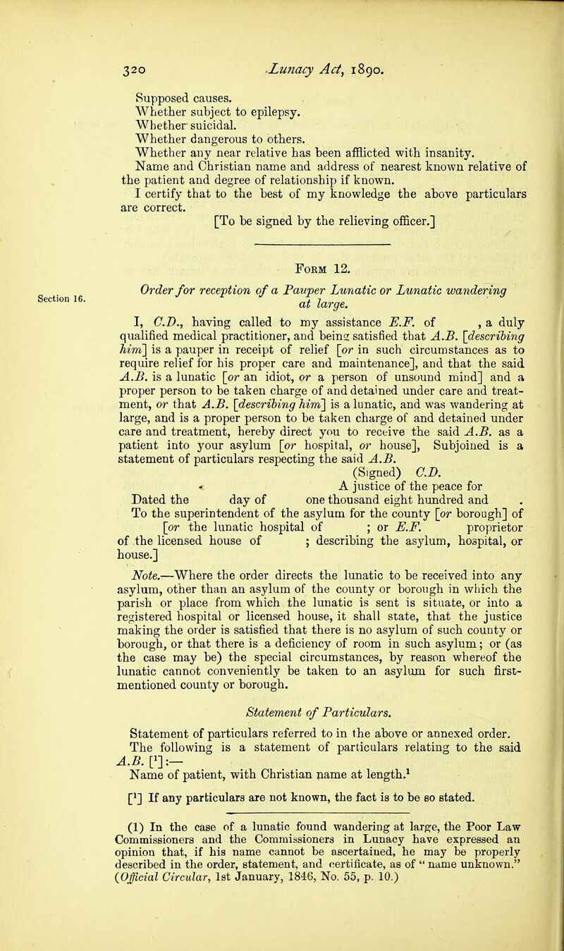 Supposed causes. Whether subject to epilepsy. Whether suicidal. Whether dangerous to others. Whether any near relative has been afflicted with insanity. Name and Christian name and address of nearest known relative of the patient and degree of relationship if known. I certify that to the best of my knowledge the above particulars are correct. [To be signed by the relieving officer.] Section 16. FOEM 12. Order for reception of a Pauper Lunatic or Lunatic wandering at large. I, CD., having called to my assistance E.F. of , a duly qualified medical practitioner, and bein? satisfied that A.B. [describing hirn] is a pauper in receipt of relief [or in such circumstances as to require relief for his proper care and maintenance], and that the said A.B. is a lunatic [or an idiot, or a person of unsound mind] and a proper person to be taken charge of and detained under care and treat- ment, or that A.B. [describing hirn] is a lunatic, and was wandering at large, and is a proper person to be taken charge of and detained under care and treatment, hereby direct you to receive the said A.B. as a patient into your asylum [or hospital, or house]. Subjoined is a statement of particulars respecting the said A.B. (Signed) CD. A justice of the peace for Dated the day of one thousand eight hundred and To the superintendent of the asylum for the county [or borough] of [or the lunatic hospital of ; or E.F. proprietor of the licensed house of ; describing the asylum, hospital, or house.] Note.—Where the order directs the lunatic to be received into any asylum, other than an asylum of the county or borough in wliich the parish or place from which the lunatic is sent is situate, or into a registered hospital or licensed house, it shall state, that the justice making the order is satisfied that there is no asylum of such county or borough, or that there is a deficiency of room in such asylum; or (as the case may be) the special circumstances, by reason whereof the lunatic cannot conveniently be taken to an asylum for such first- mentioned county or borough. Statement of Particulars. Statement of particulars referred to in the above or annexed order. The following is a statement of particulars relating to the said A.B.[^y.- Name of patient, with Christian oame at length.' ['] If any particulars are not known, the fact is to be so stated. (1) In the case of a lunatic found wandering at large, the Poor Law Commissioners and the Commissioners in Lunacy have expressed an opinion that, if his name cannot be ascertained, he may be properly described in the order, statement, and certificate, as of  name unknown. {Official Circular, 1st January, 1846, No. 55, p. 10.)