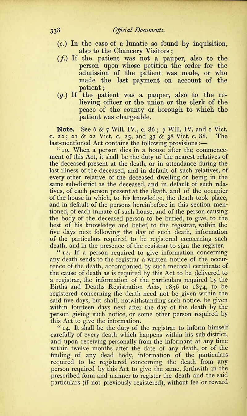 (e.) In the case of a lunatic so found by inquisition, also to the Chancery Visitors ; (/.) If the patient was not a pauper, also to the person upon whose petition the order for the admission of the patient was made, or who made the last payment on account of the patient; (^.) If the patient was a pauper, also to the re- lieving officer or the union or the clerk of the peace of the county or borough to which the patient was chargeable. Note. See 6 & 7 Will. IV., c. 86 ; 7 Will. IV. and i Vict, c. 22; 21 & 22 Vict. c. 25, and 37 & 38 Vict. c. 88. The last-mentioned Act contains the following provisions :— 10. When a person dies in a house after the commence- ment of this Act, it shall be the duty of the nearest relatives of the deceased present at the death, or in attendance during the last illness of the deceased, and in default of such relatives, of every other relative of the deceased dwelling or being in the same sub-district as the deceased, and in default of such rela- tives, of each person present at the death, and of the occupier of the house in which, to his knowledge, the death took place, and in default of the persons hereinbefore in this section men- tioned, of each inmate of such house, and of the person causing the body of the deceased person to be buried, to give, to the best of his knowledge and belief, to the registrar, within the five days next following the day of such death, information of the particulars required to be registered concerning such death, and in the presence of the registrar to sign the register. *' 12. If a person required to give information concerning any death sends to the registrar a written notice of the occur- rence of the death, accompanied by such medical certificate of the cause of death as is required by this Act to be delivered to a registrar, the information of the particulars required by the Births and Deaths Registration Acts, 1836 to 1874, to be registered concerning the death need not be given within the said five days, but shall, notwithstanding such notice, be given within fourteen days next after the day of the death by the person giving such notice, or some other person required by this Act to give the information.  14. It shall be the duty of the registrar to inform himself carefully of every death which happens within his sub-district, and upon receiving personally from the informant at any time within twelve months after the date of any death, or of the finding of any dead body, information of the particulars required to be registered concerning the death from any person required by this Act to give the same, forthwith in the prescribed form and manner to register the death and the said particulars (if not previously registered), without fee or reward