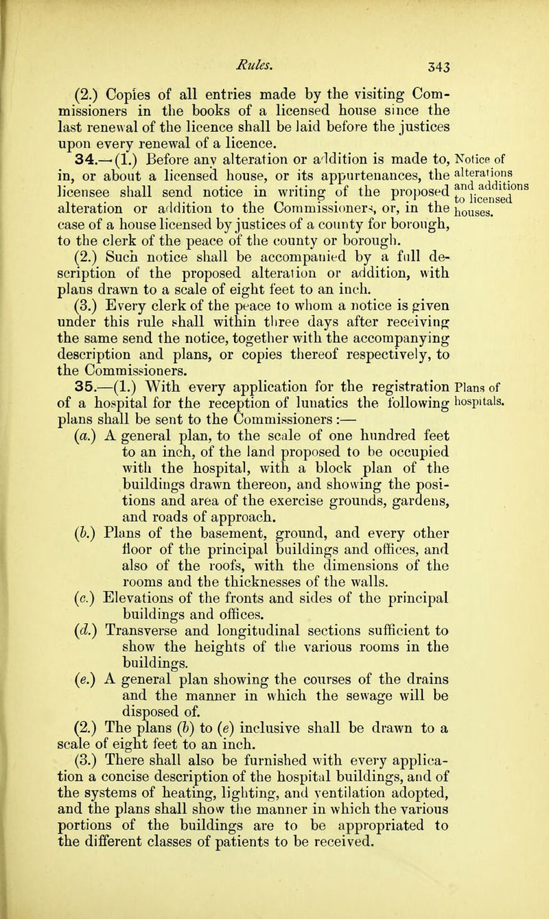 (2.) Copies of all entries made by the visiting Com- missioners in the books of a licensed house since the last renewal of the licence shall be laid before the justices upon every renewal of a licence. 34. —(1.) Before any alteration or a'^ldition is made to, Notice, of in, or about a licensed house, or its appurtenances, the alterations licensee shall send notice in writing of the proposed liggifgg*^^ alteration or addition to the Commissioners, or, in the houses, case of a house licensed by justices of a coimty for borough, to the clerk of the peace of the county or borough. (2.) Such notice shall be accompanied by a full de- scription of the proposed alteration or addition, with plans drawn to a scale of eight feet to an inch. (3.) Every clerk of the peace to whom a notice is given under this rule shall within three days after receiving the same send the notice, together with the accompanying description and plans, or copies thereof respectively, to the Commissioners. 35. —(1.) With, every application for the registration Plans of of a hospital for the reception of lunatics the following hospitals, plans shall be sent to the Commissioners :— (a.) A general plan, to the scale of one hundred feet to an inch, of the land proposed to be occupied with the hospital, with a block plan of the buildings drawn thereon, and showing the posi- tions and area of the exercise grounds, gardens, and roads of approach. (&.) Plans of the basement, ground, and every other Hoor of the principal buildings and offices, and also of the roofs, with, the dimensions of the rooms and the thicknesses of the walls. (c.) Elevations of the fronts and sides of the principal buildings and offices. (cZ.) Transverse and longitudinal sections sufficient to show the heights of the various rooms in the buildings. (e.) A general plan showing the courses of the drains and the manner in which the sewage will be disposed of. (2.) The plans (fe) to (e) inclusive shall be drawn to a scale of eight feet to an inch. (3.) There shall also be furnished with every applica- tion a concise description of the hospital buildings, and of the systems of heating, lighting, and ventilation adopted, and the plans shall show tiie manner in which the various portions of the buildings are to be appropriated to the different classes of patients to be received.