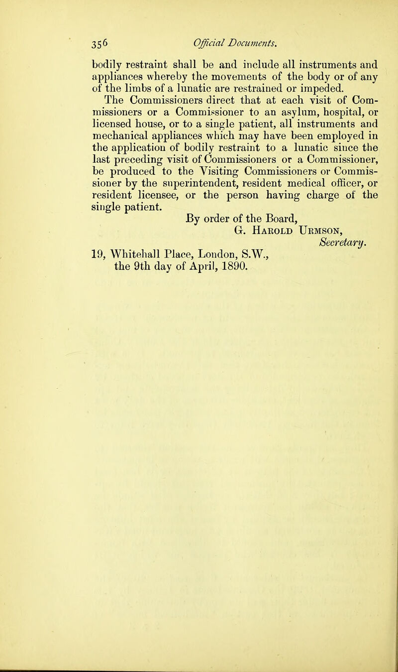 bodily restraint shall be and include all instruments and appliances whereby the movements of the body or of any of the limbs of a lunatic are restrained or impeded. The Commissioners direct that at each visit of Com- missioners or a Commissioner to an asylum, hospital, or licensed house, or to a single patient, all instruments and mechanical appliances which may have been employed in the application of bodily restraint to a lunatic since the last preceding visit of Commissioners or a Commissioner, be produced to the Visiting Commissioners or Commis- sioner by the superintendent, resident medical officer, or resident licensee, or the person having charge of the single patient. By order of the Board, Gr. Harold Urmson, Secretary. 19, Whitehall Place, London, S.W.,